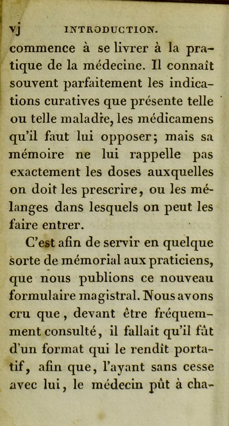 commence à se livrer à la pra- tique de la médecine. Il connaît souvent parfaitement les indica- tions curatives que présente telle ou telle maladie, les médicamens qu’il faut lui opposer; mais sa mémoire ne lui rappelle pas exactement les doses auxquelles on doit les prescrire, ou les mé- langes dans lesquels on peut les faire entrer. C’est afin de servir en quelque sorte de mémorial aux praticiens, que nous publions ce nouveau formulaire magistral. Nous avons cru que, devant être fréquem- ment consulté, il fallait qu’il fût d’un format qui le rendit porta- tif, afin que, l’ayant sans cesse avec lui, le médecin pût à cha-