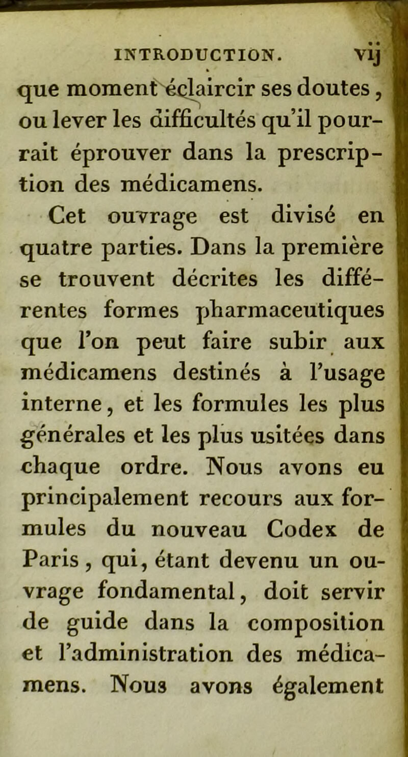 que moment éclaircir ses doutes, ou lever les difficultés qu’il pour- rait éprouver dans la prescrip- tion des médicamens. Cet ouvrage est divisé en quatre parties. Dans la première se trouvent décrites les diffé- rentes formes pharmaceutiques que l’on peut faire subir aux médicamens destinés à l’usage interne, et les formules les plus générales et les plus usitées dans chaque ordre. Nous avons eu principalement recours aux for- mules du nouveau Codex de Paris, qui, étant devenu un ou- vrage fondamental, doit servir de guide dans la composition et l’administration des médica- mens. Nous avons également