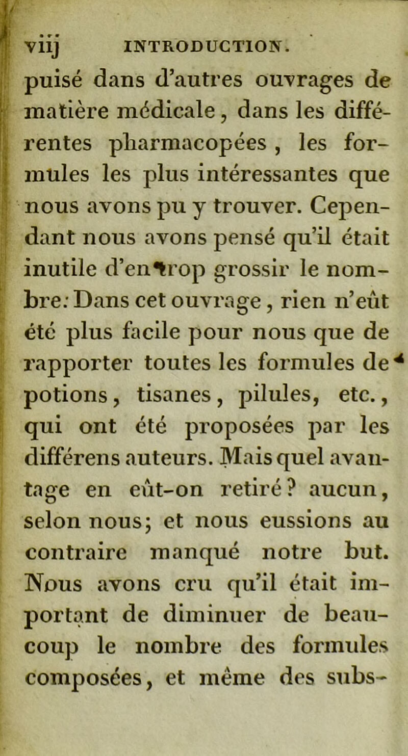 Vil] puisé dans d’autres ouvrages de matière médicale , dans les diffé- , rentes pharmacopées , les for- mules les plus intéressantes que nous avons pu y trouver. Cepen- dant nous avons pensé qu’il était inutile d’en^rop grossir le nom- bre: Dans cet ouvrage, rien n’eût été plus facile pour nous que de rapporter toutes les formules de potions, tisanes , pilules, etc., qui ont été proposées par les différens auteurs. Mais quel avan- tage en eut-on retiré? aucun, selon nous; et nous eussions au contraire manqué notre but. Nous avons cru qu’il était im- portant de diminuer de beau- coup le nombre des formules composées, et même des subs-