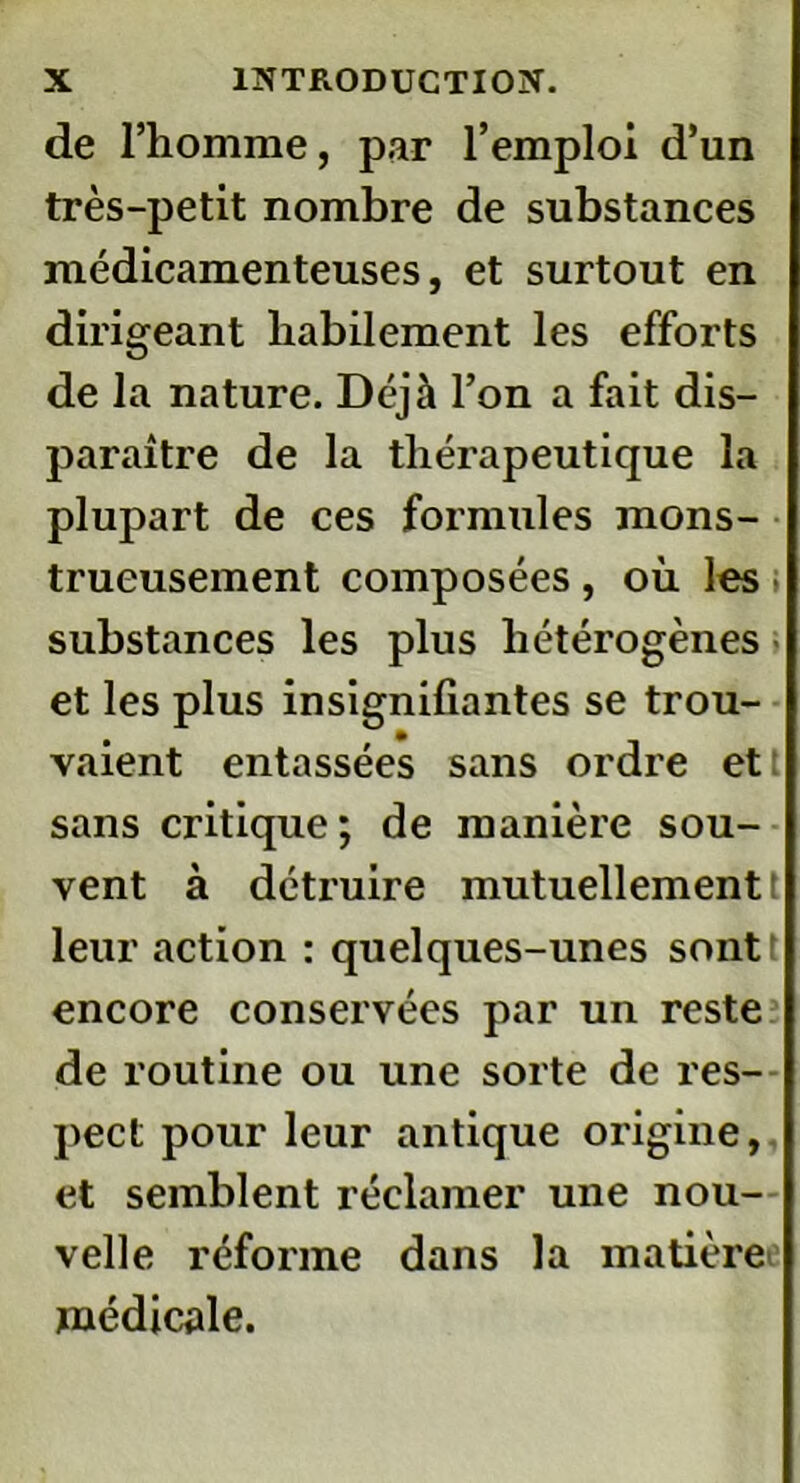 de l’homme, par l’emploi d’un très-petit nombre de substances médicamenteuses, et surtout en dirigeant habilement les efforts de la nature. Déjà l’on a fait dis- paraître de la thérapeutique la plupart de ces formules mons- trueusement composées, où les substances les plus hétérogènes et les plus insignifiantes se trou- vaient entassées sans ordre et sans critique; de manière sou- vent à détruire mutuellement t leur action : quelques-unes sontt encore conservées par un reste de routine ou une sorte de res- pect pour leur antique origine, et semblent réclamer une nou- velle réforme dans la matière médicale.