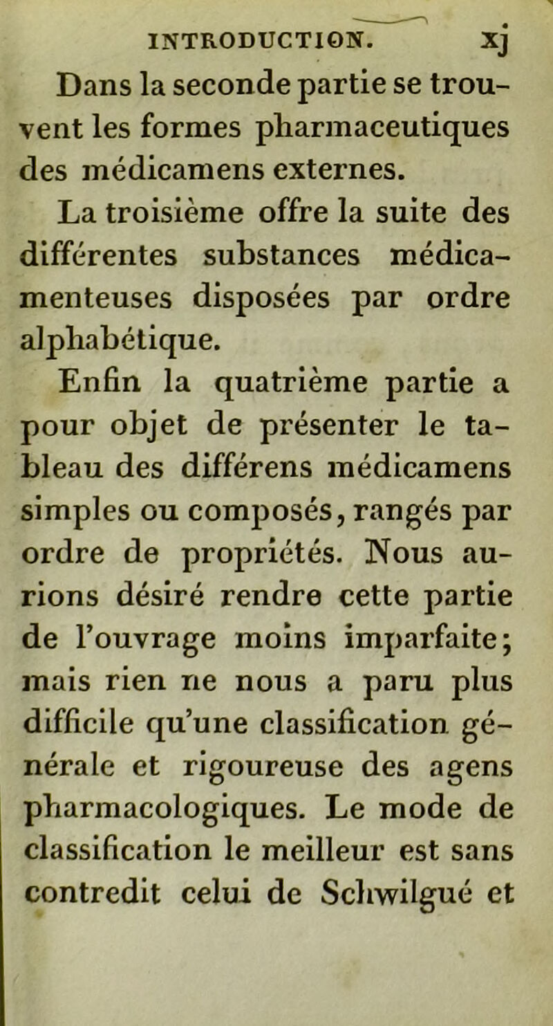 Dans la seconde partie se trou- vent les formes pharmaceutiques des médicamens externes. La troisième offre la suite des différentes substances médica- menteuses disposées par ordre alphabétique. Enfin la quatrième partie a pour objet de présenter le ta- bleau des différens médicamens simples ou composés, rangés par ordre de propriétés. Nous au- rions désiré rendre cette partie de l’ouvrage moins imparfaite; mais rien ne nous a paru plus difficile qu’une classification, gé- nérale et rigoureuse des agens pharmacologiques. Le mode de classification le meilleur est sans contredit celui de Schwilgué et