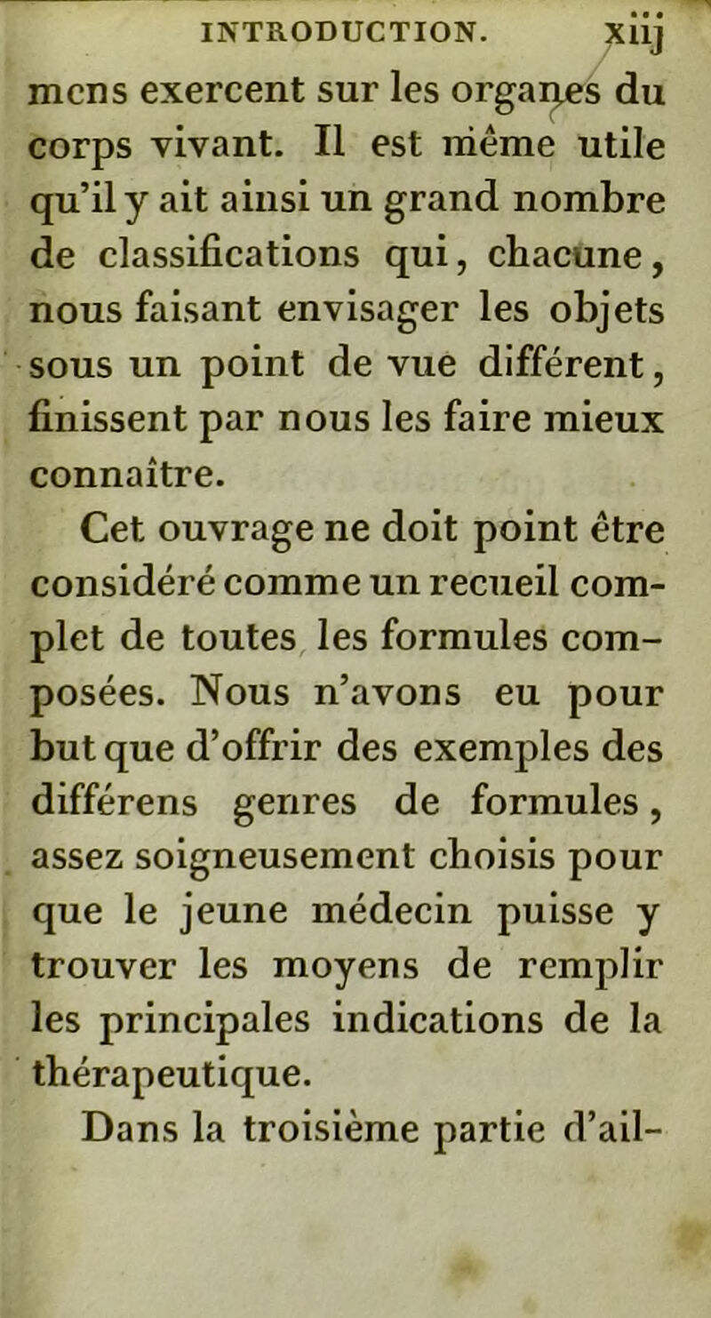mens exercent sur les orgarj.es du corps vivant. Il est même utile qu’il y ait ainsi un grand nombre de classifications qui, chacune, nous faisant envisager les objets sous un point de vue différent, finissent par nous les faire mieux connaître. Cet ouvrage ne doit point être considéré comme un recueil com- plet de toutes les formules com- posées. Nous n’avons eu pour but que d’offrir des exemples des différens genres de formules, assez soigneusement choisis pour que le jeune médecin puisse y trouver les moyens de remplir les principales indications de la thérapeutique. Dans la troisième partie d’ail-