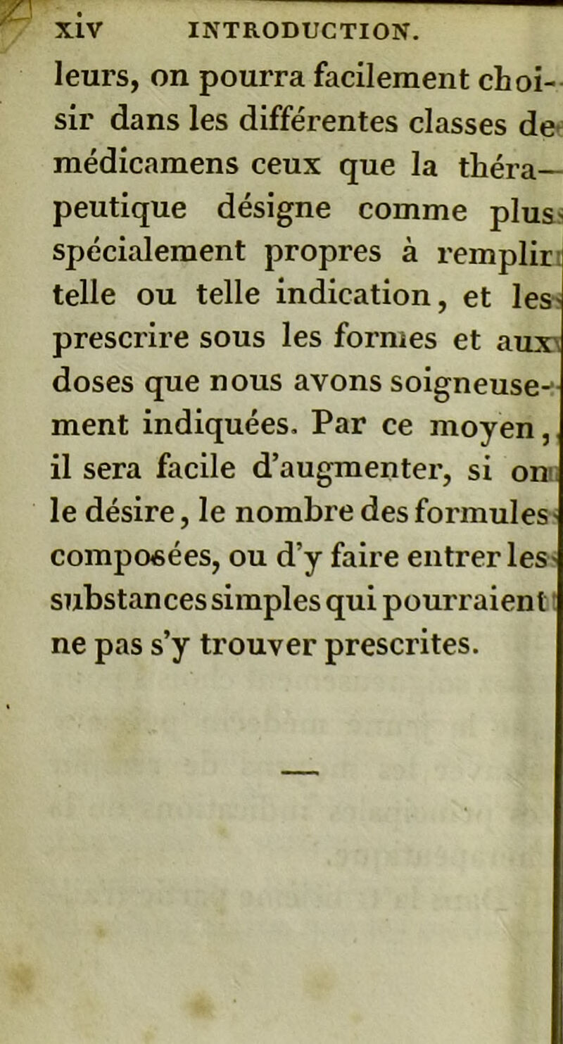leurs, on pourra facilement choi- sir dans les différentes classes de médicamens ceux que la théra- peutique désigne comme plus* spécialement propres à remplir telle ou telle indication, et les prescrire sous les formes et aux\ doses que nous avons soigneuse-- ment indiquées. Par ce moyen, il sera facile d’augmenter, si on le désire, le nombre des formules- composées, ou d’y faire entrer les substances simples qui pourraient ne pas s’y trouver prescrites.