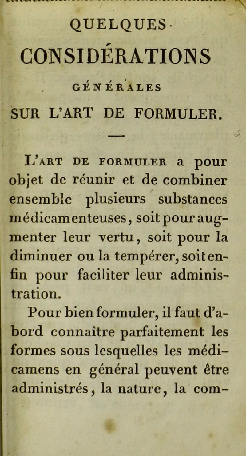 QUELQUES- CONSIDÉRATIONS GÉNÉRALES SUR L’ART DE FORMULER. L’art de formuler a pour objet de réunir et de combiner ensemble plusieurs substances médicamenteuses, soit pour aug- menter leur vertu, soit pour la diminuer ou la tempérer, soit en- fin pour faciliter leur adminis- tration. Pour bien formuler, il faut d’a- bord connaître parfaitement les formes sous lesquelles les médi- camens en général peuvent être administrés, la nature, la com-