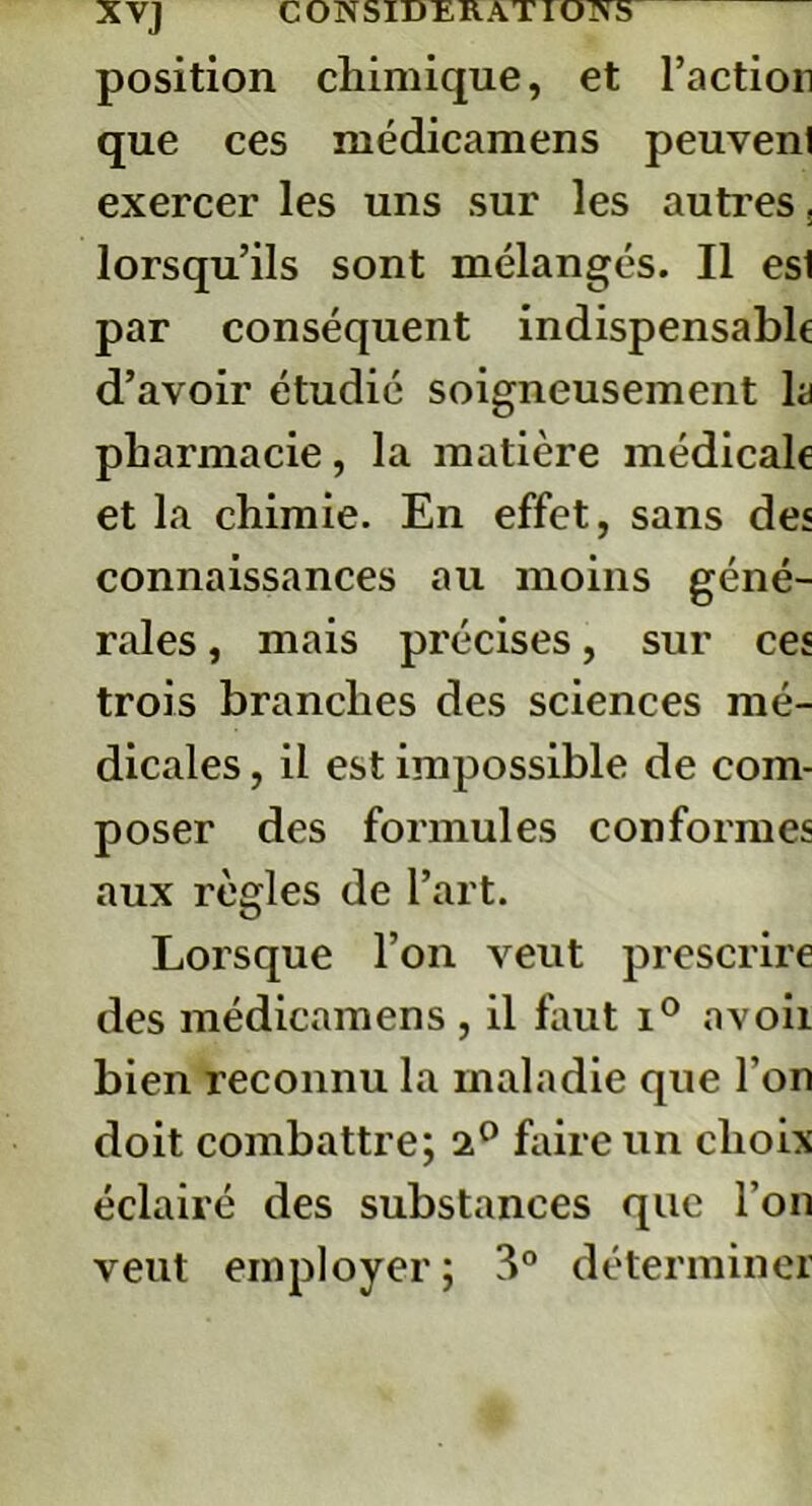 position chimique, et l’action que ces médicamens peuvent exercer les uns sur les autres, lorsqu’ils sont mélangés. Il esl par conséquent indispensable d’avoir étudié soigneusement la pharmacie, la matière médicale et la chimie. En effet, sans des connaissances au moins géné- rales , mais précises, sur ces trois branches des sciences mé- dicales , il est impossible de com- poser des formules conformes aux règles de l’art. Lorsque l’on veut prescrire des médicamens , il finit i° avoii bien reconnu la maladie que l’on doit combattre; 2° faire un choix éclairé des substances que l’on veut employer ; 3° déterminer