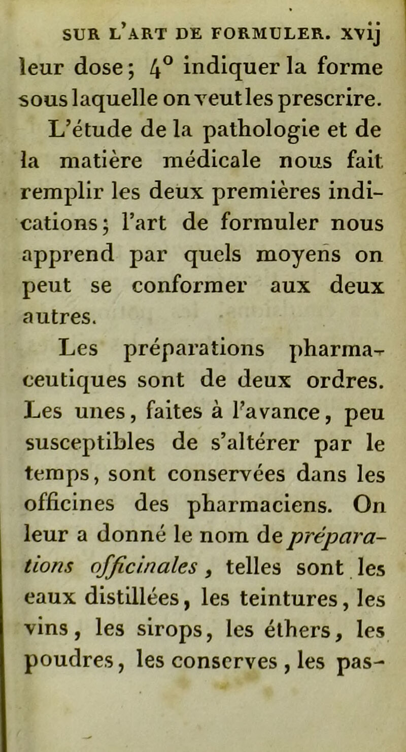 leur dose ; 4° indiquer la forme sous laquelle onveutles prescrire. L’étude de la pathologie et de la matière médicale nous fait remplir les deux premières indi- cations; l’art de formuler nous apprend par quels moyens on peut se conformer aux deux autres. Les préparations pharma- ceutiques sont de deux ordres. Les unes, faites à l’avance, peu susceptibles de s’altérer par le temps, sont conservées dans les officines des pharmaciens. On leur a donné le nom de prépara- tions officinales , telles sont les eaux distillées, les teintures, les vins, les sirops, les éthers, les poudres, les conserves , les pas-