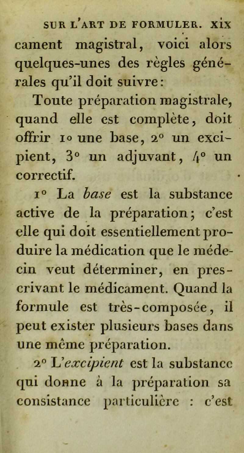 cament magistral, voici alors quelques-unes des règles géné- rales qu’il doit suivre: Toute préparation magistrale, quand elle est complète, doit offrir io une base, 2° un exci- pient, 3° un adjuvant, 4° un correctif. i° La base est la substance active de la préparation; c’est elle qui doit essentiellement pro- duire la médication que le méde- cin veut déterminer, en pres- crivant le médicament. Quand la formule est très - composée, il peut exister plusieurs bases dans une même préparation. 2° L'excipient est la substance qui donne à la préparation sa consistance particulière : c’est