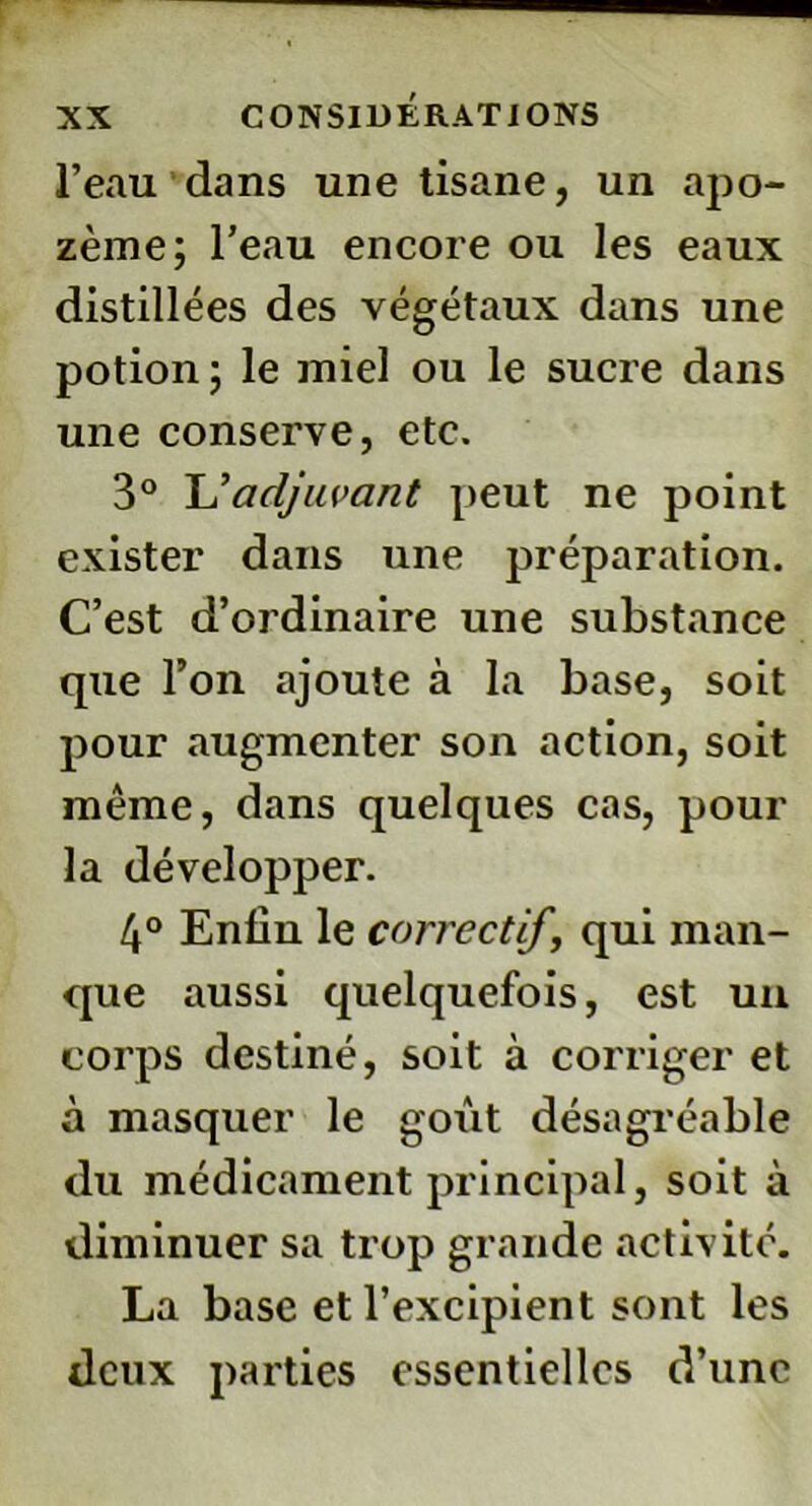 l’eau dans une tisane, un apo- zème; l’eau encore ou les eaux distillées des végétaux dans une potion; le miel ou le sucre dans une conserve, etc. 3° L'adjuvant peut ne point exister dans une préparation. C’est d’ordinaire une substance que l’on ajoute à la base, soit pour augmenter son action, soit même, dans quelques cas, pour la développer. 4° Enliu le correctif, qui man- que aussi quelquefois, est un corps destiné, soit à corriger et à masquer le goût désagréable du médicament principal, soit à diminuer sa trop grande activité. La base et l’excipient sont les deux parties essentielles d’une