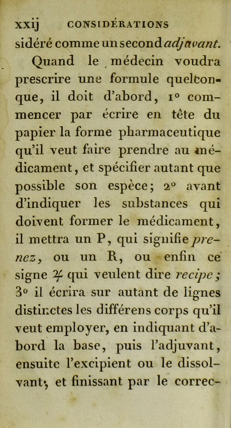 sidéré comme un second adjavant. Quand le médecin voudra prescrire une formule quelcon- que, il doit d’abord, i° com- mencer par écrire en tête du papier la forme pharmaceutique qu’il veut faire prendre au mé- dicament , et spécifier autant que possible son espèce; 2° avant d’indiquer les substances qui doivent former le médicament, il mettra un P, qui signifie pre- nez, ou un R, ou enfin ce signe qui veulent dire recipc; 3° il écrira sur autant de lignes distinctes les différens corps qu’il veut employer, en indiquant d’a- bord la base, puis l’adjuvant, ensuite l’excipient ou le dissol- vant-, et finissant par le correc-