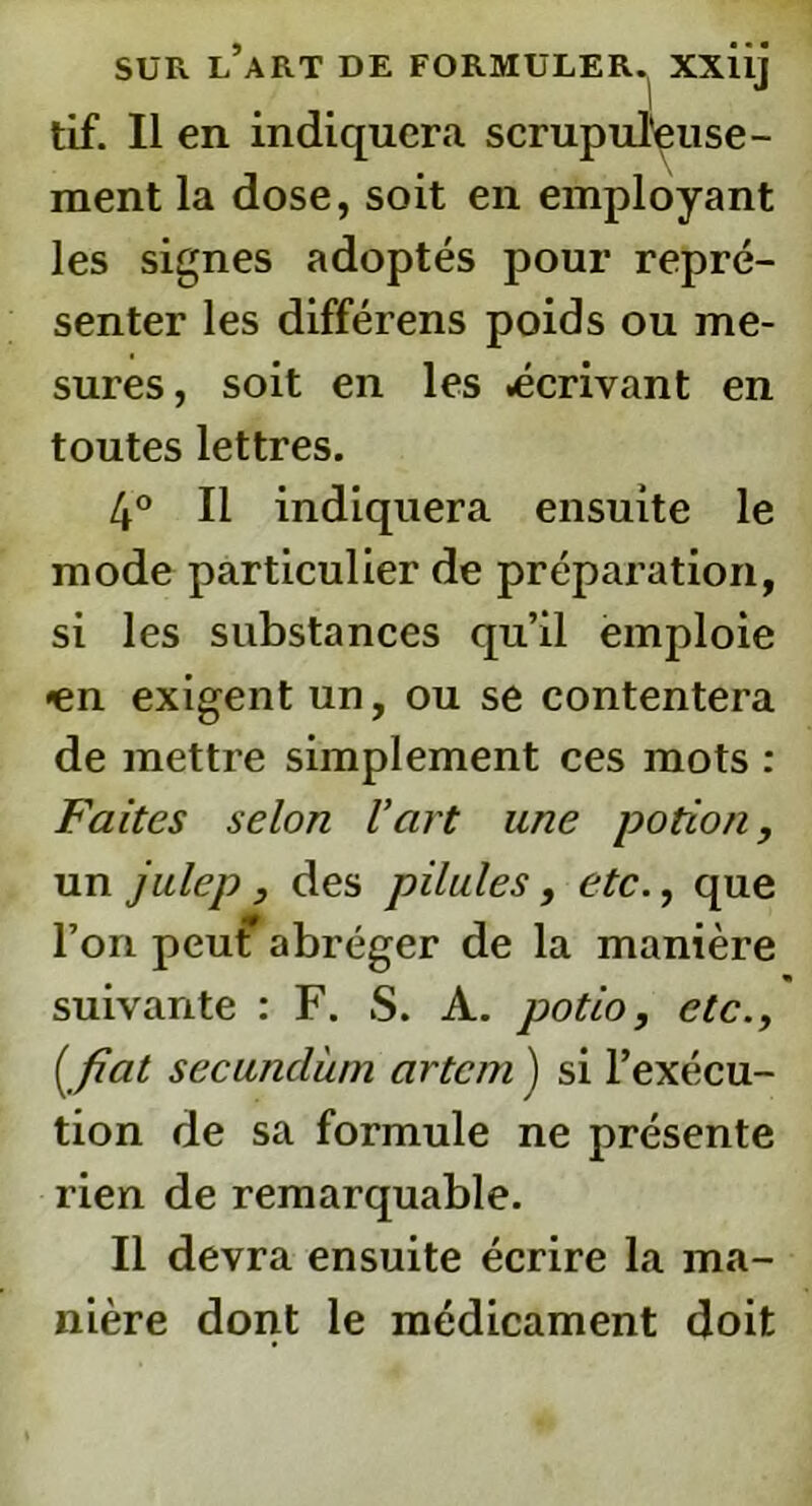 tif. Il en indiquera scrupuleuse- ment la dose, soit en employant les signes adoptés pour repré- senter les différens poids ou me- sures, soit en les .écrivant en toutes lettres. 4° Il indiquera ensuite le mode particulier de préparation, si les substances qu’il emploie «en exigent un, ou se contentera de mettre simplement ces mots : Faites selon l’art une potion, un julep, des pilules, etc., que l’on peut abréger de la manière suivante : F. S. A. potio, etc., ( fiat secundùm artcm ) si l’exécu- tion de sa formule ne présente rien de remarquable. Il devra ensuite écrire la ma- nière dont le médicament doit