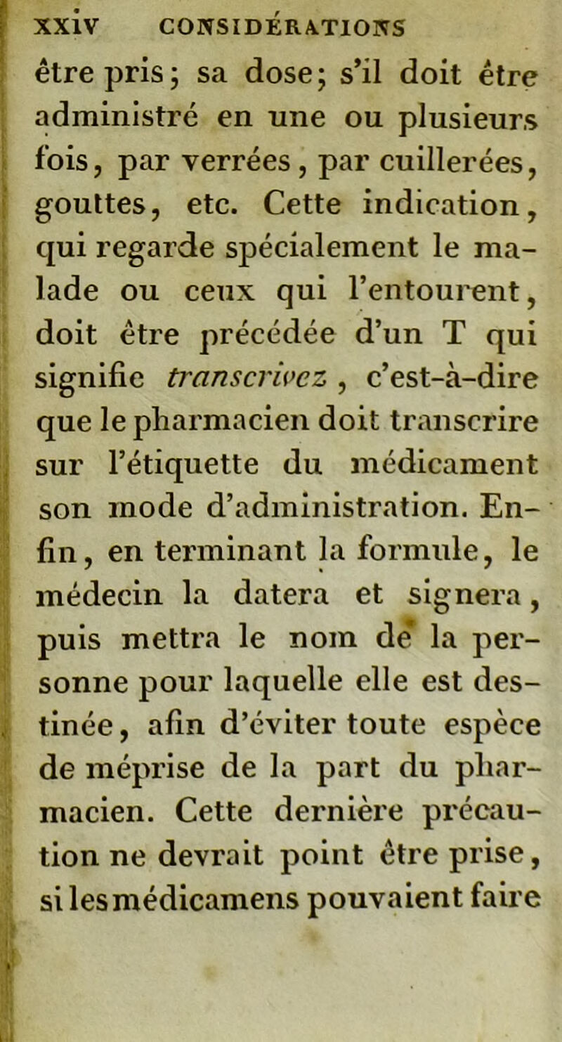 être pris; sa dose; s’il doit être administré en une ou plusieurs fois, par verrées, par cuillerées, gouttes, etc. Cette indication, qui regarde spécialement le ma- lade ou ceux qui l’entourent, doit être précédée d’un T qui signifie transcrivez , c’est-à-dire que le pharmacien doit transcrire sur l’étiquette du médicament son mode d’administration. En- fin , en terminant la formule, le médecin la datera et signera, puis mettra le nom de* la per- sonne pour laquelle elle est des- tinée , afin d’éviter toute espèce de méprise de la part du phar- macien. Cette dernière précau- tion ne devrait point être prise, silesmédicamens pouvaient faire