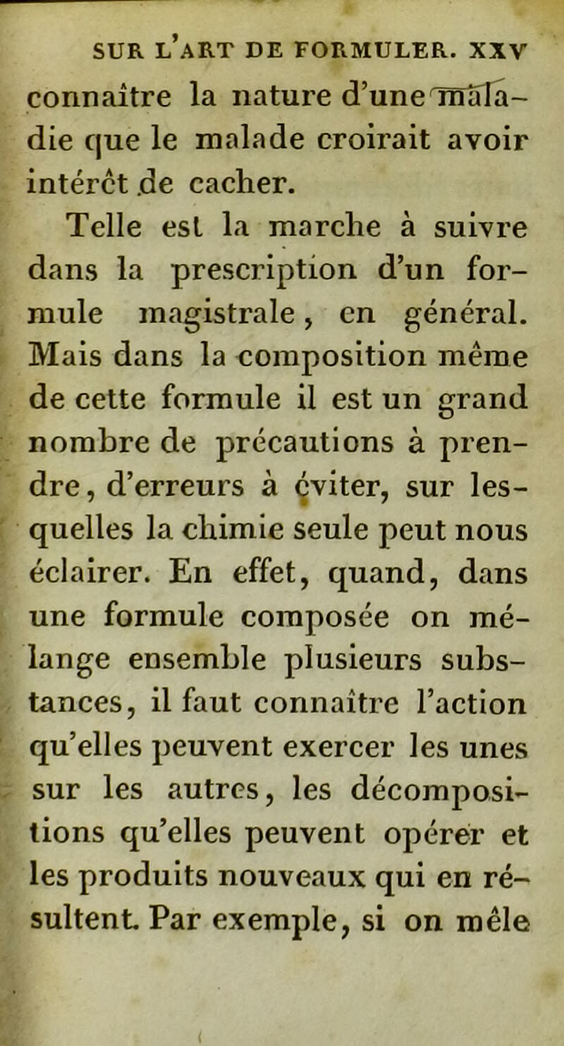 connaître la nature d’une mala- die que le malade croirait avoir intérêt de cacher. Telle est la marche à suivre dans la prescription d’un for- mule magistrale, en général. Mais dans la composition même de cette formule il est un grand nombre de précautions à pren- dre , d’erreurs à çviter, sur les- quelles la chim ie seule peut nous éclairer. En effet, quand, dans une formule composée on mé- lange ensemble plusieurs subs- tances, il faut connaître Faction quelles peuvent exercer les unes sur les autres, les décomposi- tions qu’elles peuvent opérer et les produits nouveaux qui en ré- sultent Par exemple, si on mêle