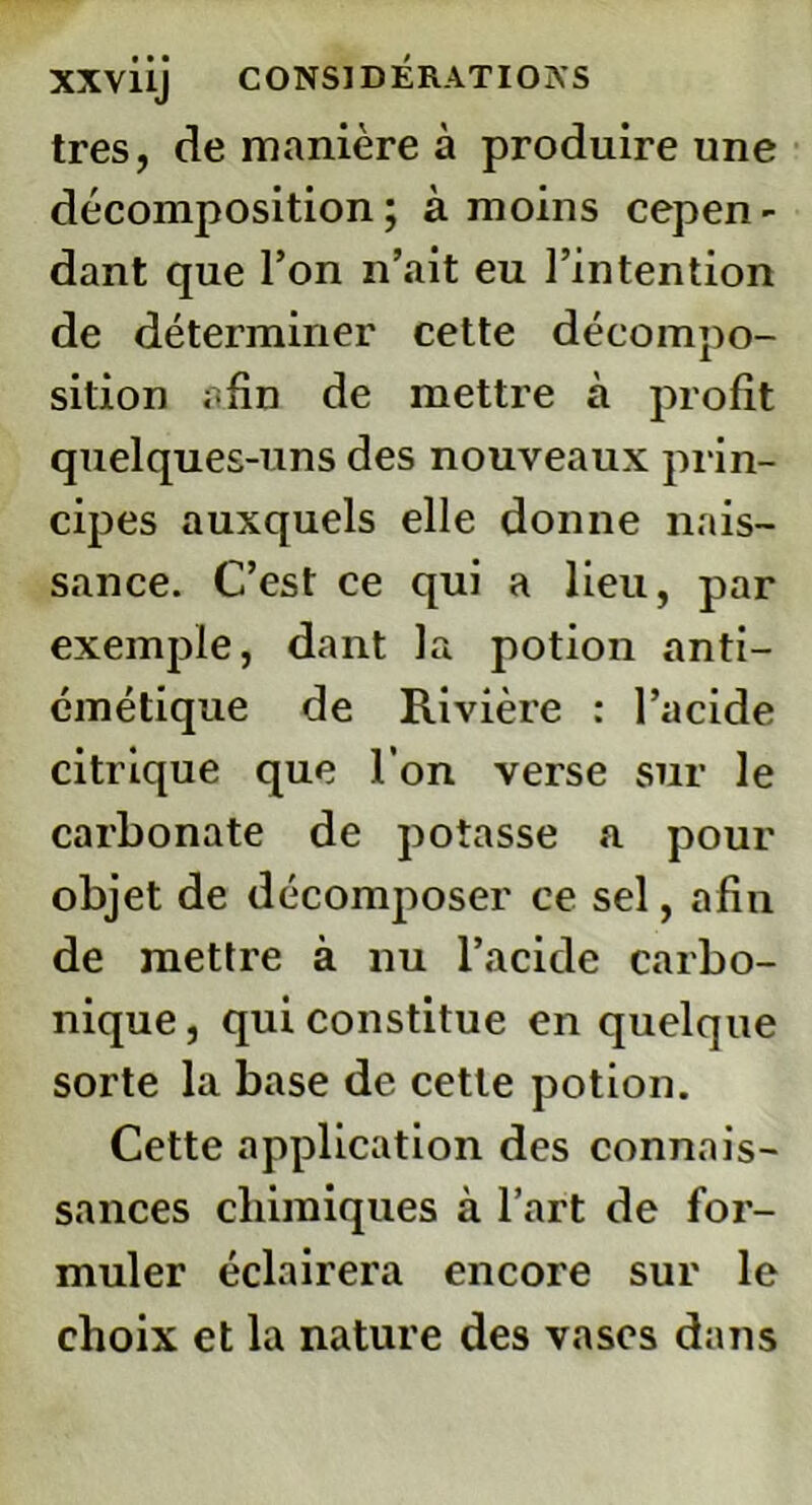 très, de manière à produire une décomposition; à moins cepen- dant que l’on n’ait eu l’intention de déterminer cette décompo- sition afin de mettre à profit quelques-uns des nouveaux prin- cipes auxquels elle donne nais- sance. C’est ce qui a lieu, par exemple, dant la potion anti- émétique de Rivière : l’acide citrique que l’on verse sur le carbonate de potasse a pour objet de décomposer ce sel, afin de mettre à nu l’acide carbo- nique , qui constitue en quelque sorte la base de cette potion. Cette application des connais- sances chimiques à l’art de for- muler éclairera encore sur le choix et la nature des vases dans