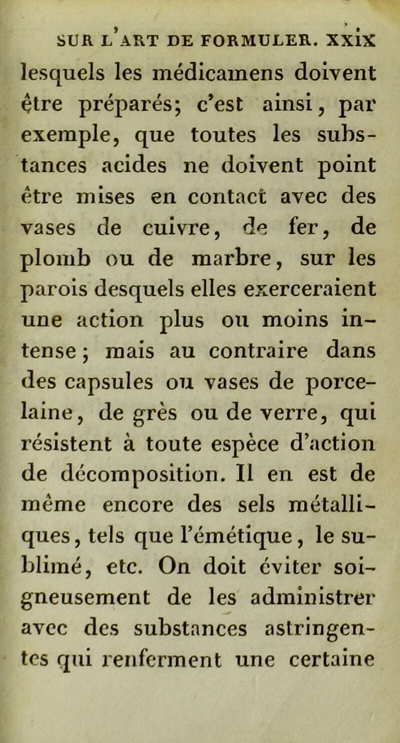 lesquels les médicamens doivent être préparés; c’est ainsi, par exemple, que toutes les subs- tances acides ne doivent point être mises en contact avec des vases de cuivre, de fer, de plomb ou de marbre, sur les parois desquels elles exerceraient une action plus ou moins in- tense ; mais au contraire dans des capsules ou vases de porce- laine, de grès ou de verre, qui résistent à toute espèce d’action de décomposition. Il en est de même encore des sels métalli- ques, tels que l’émétique, le su- blimé, etc. On doit éviter soi- gneusement de les administrer avec des substances astringen- tes qui renferment une certaine