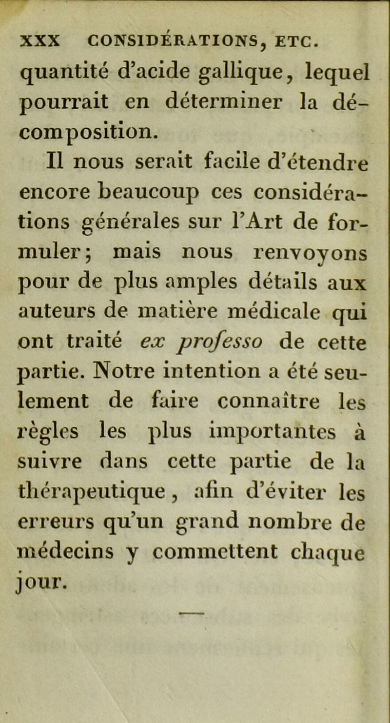 quantité d’acide gallique, lequel pourrait en déterminer la dé- composition. Il nous serait facile d’étendre encore beaucoup ces considéra- tions générales sur l’Art de for- muler; mais nous renvoyons pour de plus amples détails aux auteurs de matière médicale qui ont traité ex professo de cette partie. Notre intention a été seu- lement de faire connaître les règles les plus importantes à suivre dans cette partie de la thérapeutique, afin d’éviter les erreurs qu’un grand nombre de médecins y commettent chaque jour.