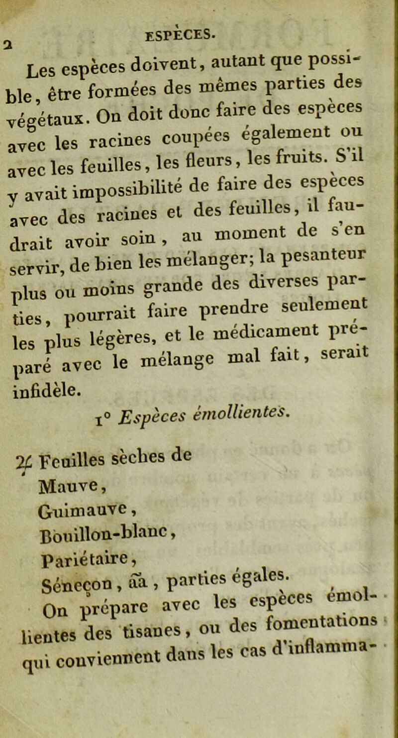 Les espèces doivent, autant que possi- ble être formées des mêmes parties des végétaux. Ou doit donc faire des espèces avec les racines coupées également ou avec les feuilles, les fleurs, les fruits. S il v avait impossibilité de faire des especes avec des racines et des feuilles il fau- drait avoir soin , au moment de s en servir de bien les mélanger; la pesanteur plus ou moins grande des diverses par- ties pourrait faire prendre seulement les plus légères, et le médicament pré- paré avec le mélange mal fait, serai infidèle. i° Espèces emollientes. % Feuilles sèches de * Mauve, Guimauve, Bouillon-blanc, Pariétaire, Séneçon , aa , parties égales. On prépare avec les especes emol- lientes des tisanes, ou des fomentations qui conviennent dans les cas d inflamma-