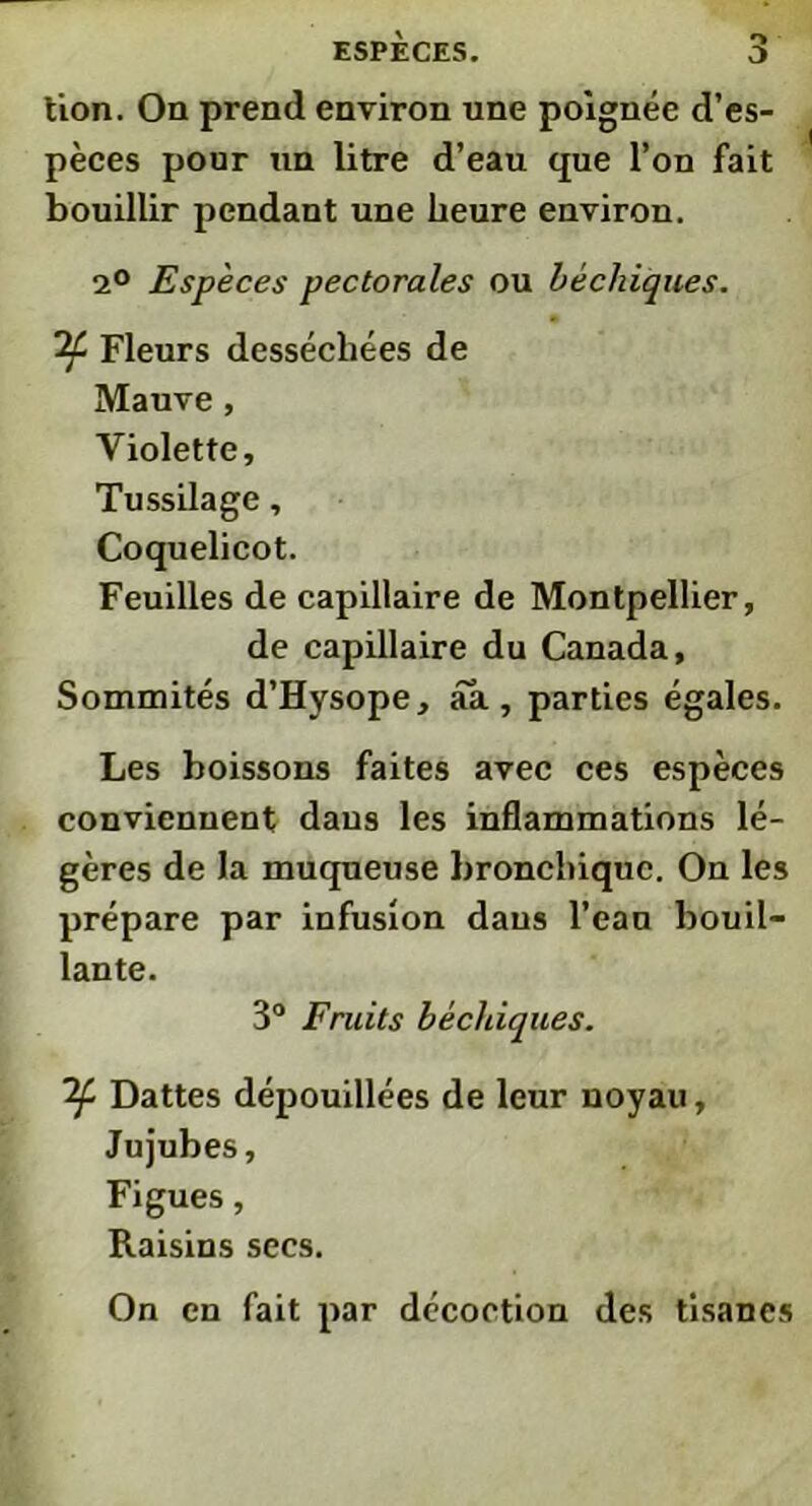 lion. On prend environ une poignée d’es- pèces pour un litre d’eau que l’on fait bouillir pendant une heure environ. 2° Espèces pectorales ou béchiques. Fleurs desséchées de Mauve, Violette, Tussilage, Coquelicot. Feuilles de capillaire de Montpellier, de capillaire du Canada, Sommités d’Hysope, aa, parties égales. Les boissons faites avec ces espèces conviennent dans les inflammations lé- gères de la muqueuse bronchique. On les prépare par infusion dans l’eau bouil- lante. 3° Fruits béchiques. If Dattes dépouillées de leur noyau, Jujubes, Figues, Raisins secs. On en fait par décoction des tisanes