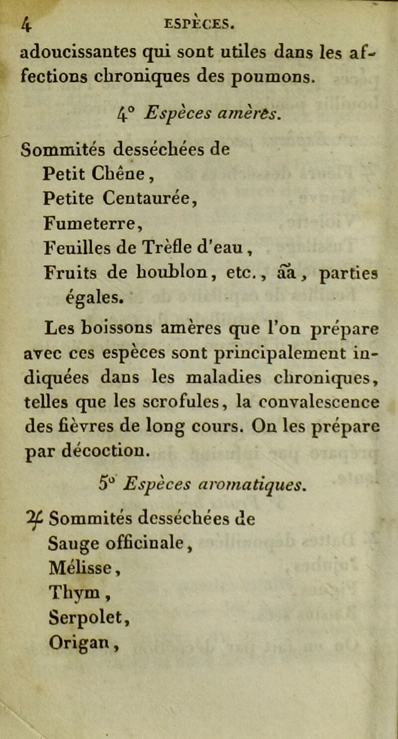 adoucissantes qui sont utiles dans les af- fections chroniques des poumons. 4° Espèces amèrês. Sommités desséchées de Petit Chêne, Petite Centaurée, Fumeterre, Feuilles de Trèfle d'eau, Fruits de houblon, etc., aa, parties égales. Les boissons amères que l’on prépare avec ces espèces sont principalement in- diquées dans les maladies chroniques, telles que les scrofules, la convalescence des fièvres de long cours. On les prépare par décoction. 5° Espèces aromatiques. Sommités desséchées de Sauge officinale, Mélisse, Thym, Serpolet, Origan,