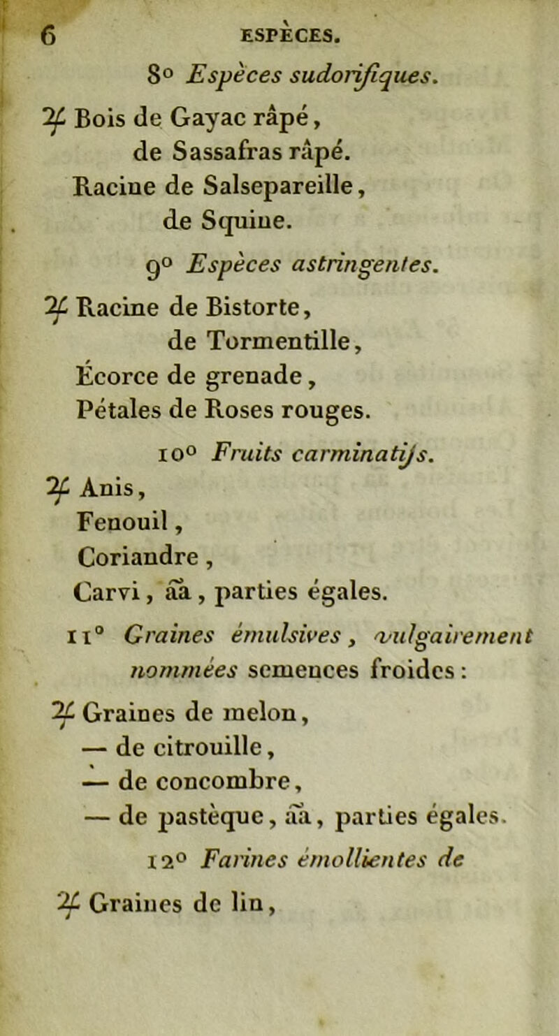 8° Espèces sudorifiques. 'if Bois de Gayac râpé, de Sassafras râpé. Racine de Salsepareille, de Stpiiue. 9° Espèces astringentes. if Racine de Bistorte, de Tormentille, Écorce de grenade, Pétales de Roses rouges. io° Fruits carminatijs. if Anis, Fenouil, Coriandre, Carvi, aa, parties égales. ii° Graines êmülsives, vulgairement nommées semences froides : if Graines de melon, — de citrouille, — de concombre, — de pastèque, aa, parties égales. 12° Farines émollientes de if Graines de lin,