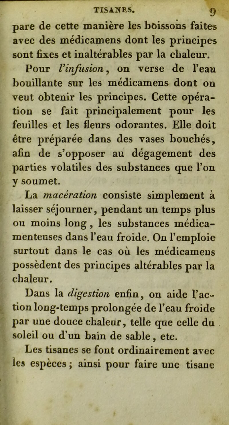 pare de cette manière les boissons faites avec des médicamens dont les principes sont fixes et inaltérables par la chaleur. Pour Vinfusion, on verse de l’eau bouillante sur les médicamens dont on veut obtenir les principes. Cette opéra- tion se fait principalement pour les feuilles et les fleurs odorantes. Elle doit être préparée dans des vases bouchés, afin de s’opposer au dégagement des parties volatiles des substances que l’on y soumet. La macération consiste simplement à laisser séjourner, pendant un temps plus ou moins long, les substances médica- menteuses dans l’eau froide. On l’emploie surtout dans le cas où les médicamens possèdent des principes altérables par la chaleur. Dans la digestion enfin, on aide l’ac- tion long-temps prolongée de l’eau froide par une douce chaleur, telle que celle du soleil ou d’un bain de sable, etc. Les tisanes se font ordinairement avec les espèces ; ainsi pour faire uue tisane