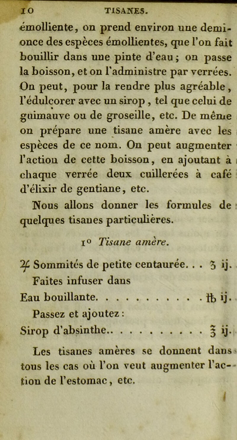 émolliente, on prend environ une demi- once des espèces émollientes, que l’on fait bouillir dans une pinte d’eau ; on passe la boisson, et on l'administre par verrées. On peut, pour la rendre plus agréable, l’édulcorer avec un sirop , tel que celui de guimauve ou de groseille, etc. De même on prépare une tisane amère avec les espèces de ce nom. On peut augmenter l’action de cette boisson, en ajoutant à chaque verrée deux cuillerées à café d’élixir de gentiane, etc. Nous allons donner les formules de quelques tisanes particulières. i° Tisane amère. Sommités de petite centaurée.. . 5 *j- Faites infuser daus Eau bouillante îb ij- Passez et ajoutez : Sirop d’absinthe 3 ij. Les tisanes amères se donnent dans tous les cas où l’on veut augmenter l’ac- tion de l’estomac, etc.