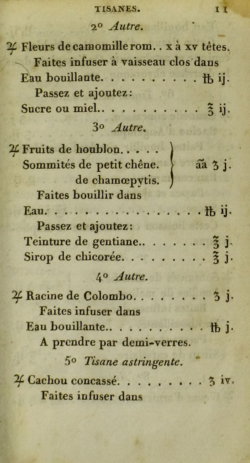 2° Autre. If Fleurs de camomille rom.. x à xv tètes. Faites infuser à vaisseau clos dans Eau bouillante ïb ij- Passez et ajoutez: Sucre ou miel § ij. 3° Autre. 24 Fruits de houblon Sommités de petit chêne. de chamœpvtis. Faites bouillir dans Eau fb ij- Passez et ajoutez: Teinture de gentiane § j. Sirop de chicorée § j. 4° Autre. Tf Racine de Colombo 5 j- Faites infuser dans Eau bouillante tt> j • A prendre par demi-verres. 5° Tisane astringente. If Cachou concassé. ........ 5 *v. Faites infuser dans