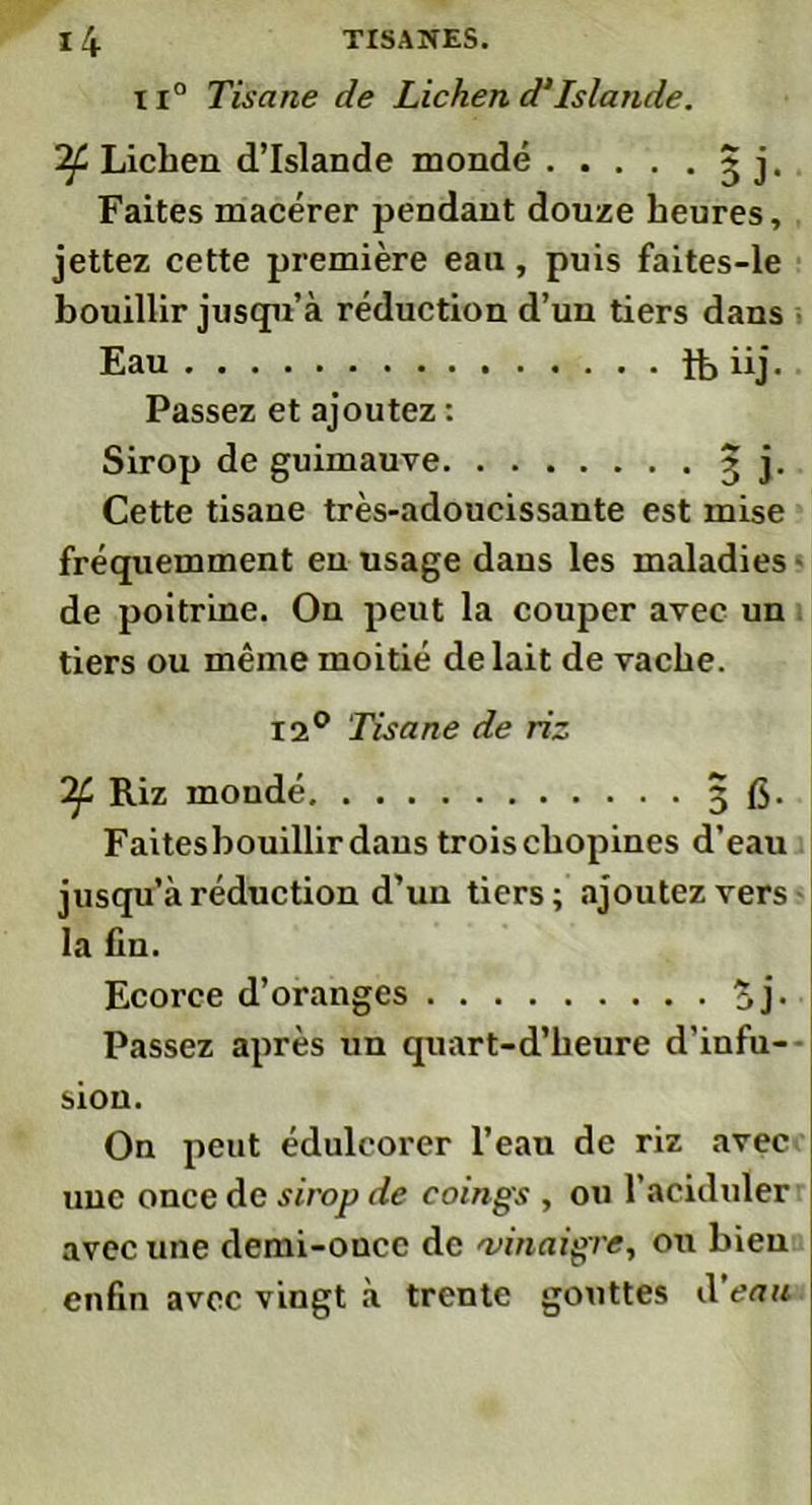 11° Tisane de Lichen d‘Islande. Lichen d’Islande inondé ~ j. Faites macérer pendant douze heures, jettez cette première eau, puis faites-le bouillir jusqu’à réduction d’un tiers dans Eau ît» iij. Passez et ajoutez : Sirop de guimauve 3 j. Cette tisane très-adoucissante est mise fréquemment en usage dans les maladies de poitrine. On peut la couper avec un tiers ou même moitié de lait de vache. 12° Tisane de riz Riz moudé 3 fi. Faitesbouillirdaus troischopines d’eau jusqu’à réduction d’un tiers; ajoutez vers la fin. Ecorce d’oranges £j. Passez après un quart-d’heure d’infu- sion. On peut édulcorer l’eau de riz avec une once de sirop de coings , ou l’aciduler avec une demi-once de 'vinaigre, ou bien enfin avec vingt à trente gouttes d’eau
