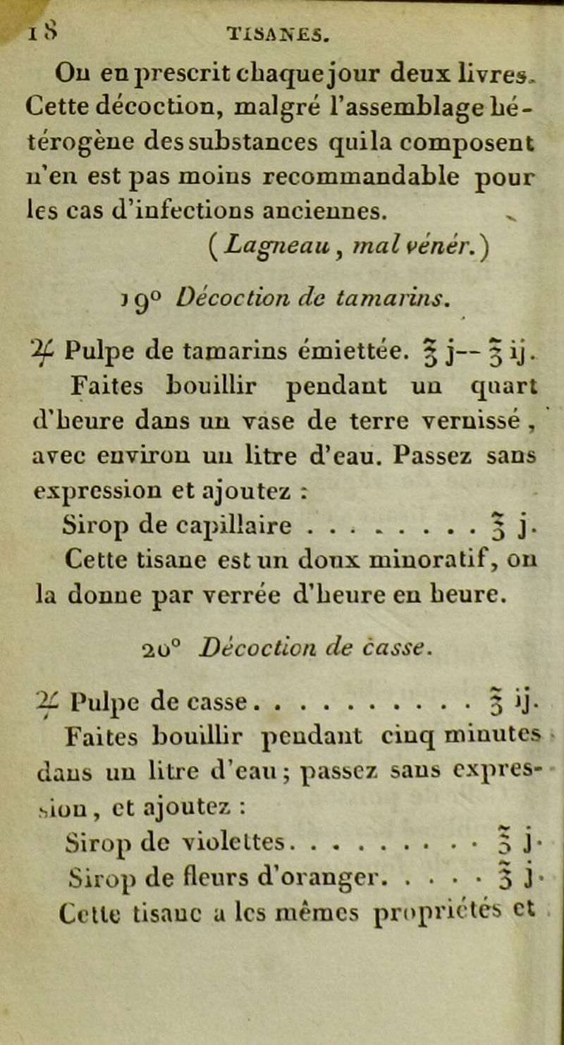 I S Ou en prescrit chaque jour deux livres. Cette décoction, malgré l’assemblage hé- térogène des substances quila composent n’en est pas moins recommandable pour les cas d’infections anciennes. ( Lagneau, mal vénér.') j g° Décoction de tamarins. if Pulpe de tamarins émiettée. 3 j— 3 ij. Faites bouillir pendant un quart d’heure dans un vase de terre vernissé , avec environ un litre d’eau. Passez sans expression et ajoutez : Sirop de capillaire 3 j. Cette tisane est un doux minoratif, on la donne par verrée d’heure en heure. 20° Décoction de casse. if Pulpe de casse 3 ij. Faites bouillir pendant cinq minutes dans un litre d’eau ; passez sans expres- sion , et ajoutez : Sirop de violettes 5 F Sirop de fleurs d’oranger 3 3’ Cette tisane a les mêmes propriétés et