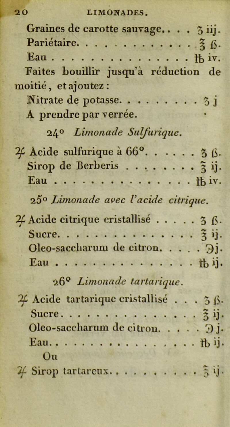 Graines de carotte sauvage.. . . 5 iij. Pariétaire 5 fs. Eau ib iv. Faites bouillir jusqu'à réduction de moitié, etajoutez: Nitrate de potasse 5 j A prendre par verrée. 24° Limonade Sulfurique. 2f Acide sulfurique à 66° 3 15- Sirop de Berberis 5 ij. Eau lb iv. 25° Limonade avec l'acide citrique. 7f Acide citrique cristallisé 3 fs. Sucre 3 ij. Oleo-saccliarum de citron 3j. Eau it, ij. 26° Limonade tartarique. If Acide tartarique cristallisé . . . 3 fs. Sucre 3 ij. Oleo-saceliarum de citron 3 j. Eau tb ij. Ou If Sirop tarlarcnx 5 ij.