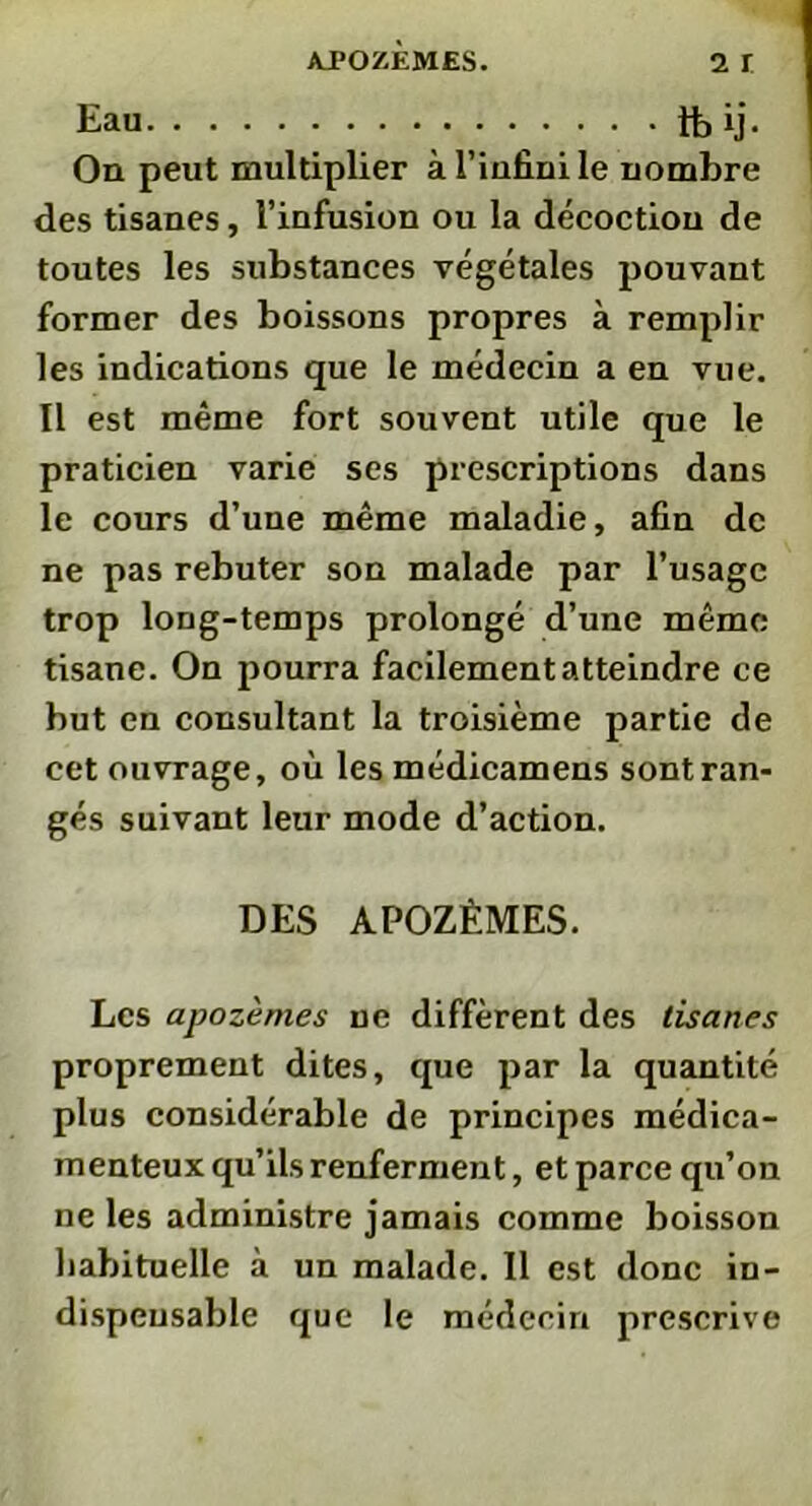 Eau tbij. On peut multiplier à l’infini le nombre des tisanes, l’infusion ou la décoction de toutes les substances végétales pouvant former des boissons propres à remplir les indications que le médecin a en vue. Il est même fort souvent utile que le praticien varie ses prescriptions dans le cours d’une même maladie, afin de ne pas rebuter son malade par l’usage trop long-temps prolongé d’une même tisane. On pourra facilement atteindre ce but en consultant la troisième partie de cet ouvrage, où les médicamens sont ran- gés suivant leur mode d’action. DES APOZÈMES. Les apozèmes ne diffèrent des tisanes proprement dites, que par la quantité plus considérable de principes médica- menteux qu’ils renferment, et parce qu’on ne les administre jamais comme boisson habituelle à un malade. Il est donc in- dispensable que le médecin prescrive