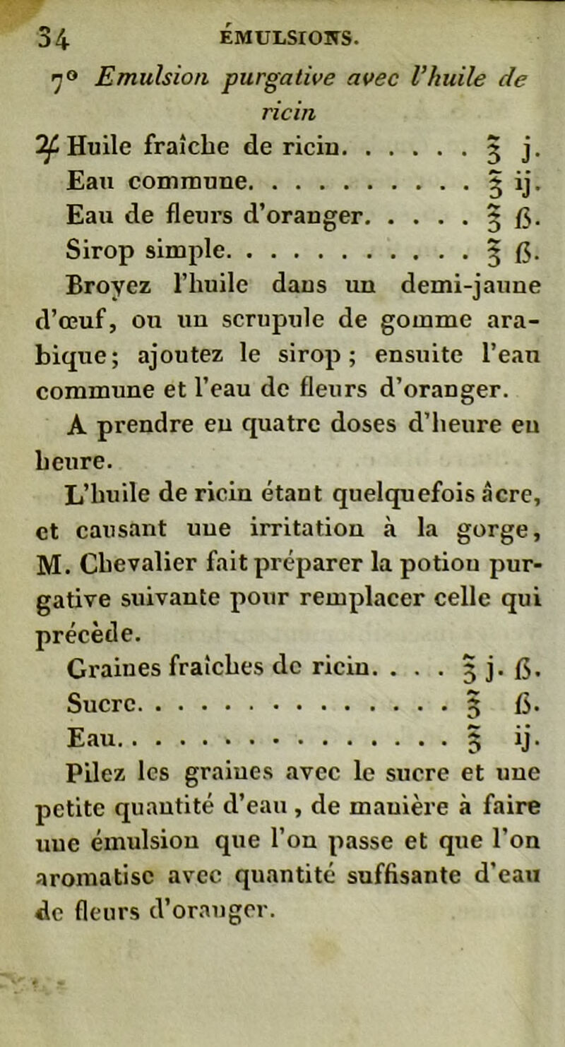 n° Emulsion purgative avec l’huile de ricin Huile fraîche de riciu Broyez l’huile dans un demi-jaune d’œuf, on un scrupule de gomme ara- bique; ajoutez le sirop; ensuite l’eau commune et l’eau de fleurs d’oranger. A prendre eu quatre doses d’heure en heure. L’huile de ricin étant quelquefois âcre, et causant une irritation à la gorge, M. Chevalier fait préparer la potion pur- gative suivante pour remplacer celle qui précède. Graines fraîches de riciu. . . . 5 j. (5. Sucre 5 fi. Eau » 3 ij. Pilez les graiues «avec le sucre et une petite quantité d’eau , de mauièi’e à faire nue émulsion que l’on passe et que l’on aromatise avec quantité suffisante d’eau de fleurs d’orauger. Eau commune Eau de fleurs d’oranger Sirop simple