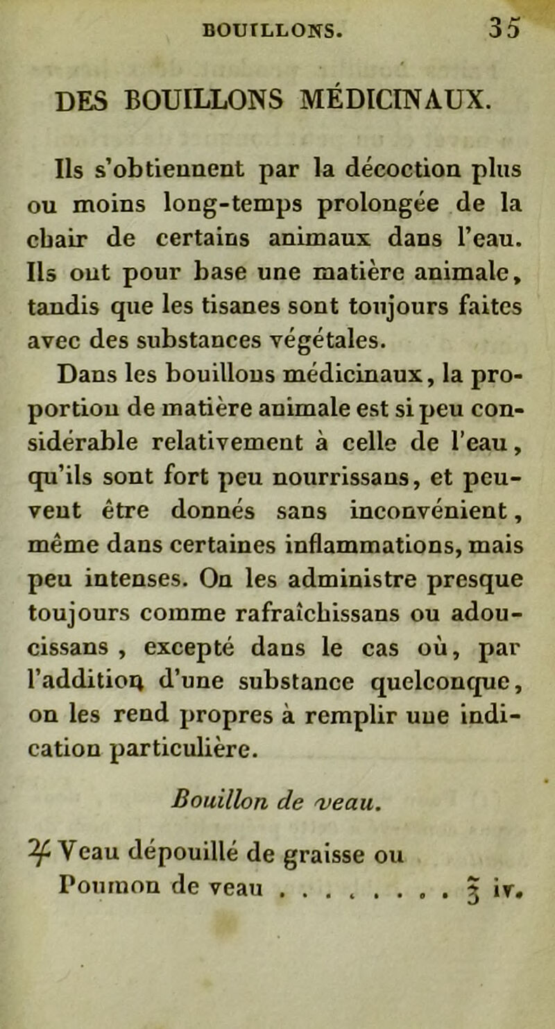 DES BOUILLONS MÉDICINAUX. Ils s’obtiennent par la décoction plus ou moins long-temps prolongée de la chair de certains animaux dans l’eau. Ils ont pour base une matière animale, tandis que les tisanes sont toujours faites avec des substances végétales. Dans les bouillons médicinaux, la pro- portion de matière animale est si peu con- sidérable relativement à celle de l’eau, qu’ils sont fort peu nourrissans, et peu- vent être donnés sans inconvénient, même dans certaines inflammations, mais peu intenses. On les administre presque toujours comme rafraîcbissans ou adou- cissans , excepté dans le cas où, par l’additiort d’une substance quelconque, on les rend propres à remplir une indi- cation particulière. Bouillon de 'veau. Veau dépouillé de graisse ou Poumon de veau • 3