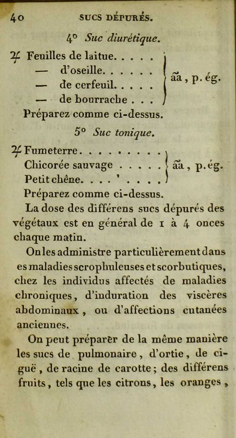 4° Suc diurétique. 2£ Feuilles de laitue — d’oseille — de cerfeuil — de bourrache . . . Préparez comme ci-dessus. 5° Site tonique. ^Fumeterre Chicorée sauvage Petit chêne. Préparez comme ci-dessus. La dose des différens sucs dépurés des végétaux est en général de i à 4 onces chaque matin. Onles administre particulièrement dans es maladies scroplmleuses et scorbutiques, chez les individus affectés de maladies chroniques, d’induration des viscères abdominaux , ou d’affections cutanées anciennes. On peut préparer de la même manière les sucs de pulmonaire , d’ortie, de ci- guë , de racine de carotte ; des différens fruits, tels que les citrons, les oranges , aa, p.ég. aa, p.eg.