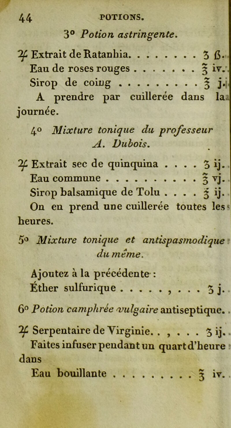 3° Potion astringente. 'if Extrait de Ratanhia. Eau de roses rouges Sirop de coing . . A prendre par cuillerée dans la^ journée. 4° Mixture tonique du professeur A. Dubois. If Extrait sec de quinquina . . . . 3 ij. Eau commune 3 vj. Sirop balsamique de Tolu . . . . 3 ij. On en prend une cuillerée toutes les< heures. 5° Mixture tonique et antispasmodique 6° Potion camphrée vulgaire antiseptique. . If Serpentaire de Virginie. . , . . . 3 ij. - Faites infuser pendant un quart d’heure dans du meme. Ajoutez à la précédente : Ether sulfurique .... Eau bouillante 3 iv.