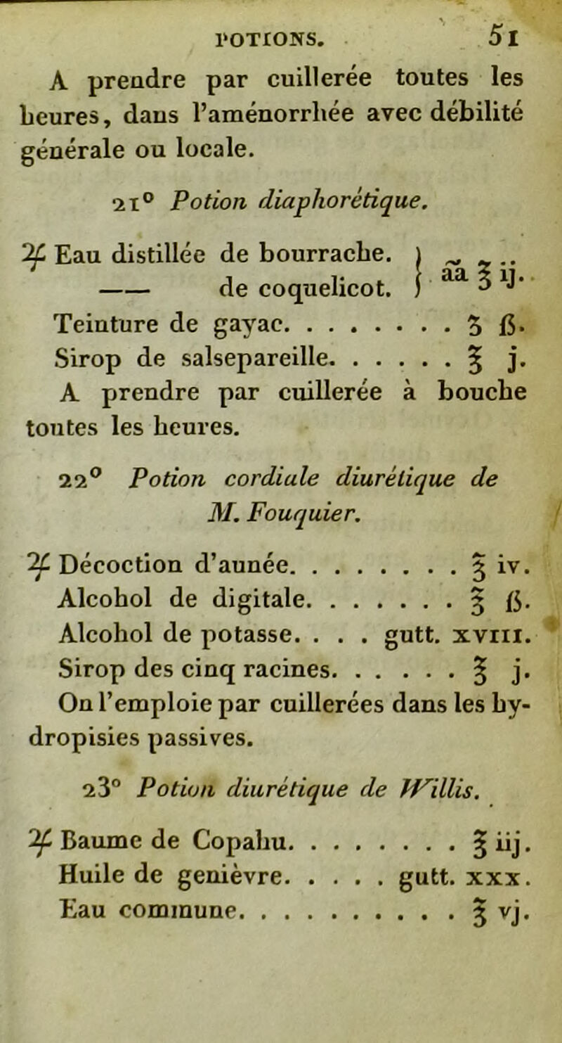 A preadre par cuillerée toutes les heures, daus l’aménorrhée avec débilité générale ou locale. ■2i° Potion diaphorétique. 2f Eau distillée de bourrache. ) ^ de coquelicot. I aa 3 XJ- Teinture de gayac 3 15- Sirop de salsepareille 3- j. A prendre par cuillerée à bouche toutes les heures. 22° Potion cordiale diurétique de M. Fouquier. 2C Décoction d’aunée 5 iv. Alcohol de digitale 3 15- Alcohol de potasse. . . . gutt. xvm. Sirop des cinq racines § j. On l’emploie par cuillerées dans les hy- dropisies passives. 23° Potion diurétique de Willis. 2f Baume de Copahu § iij. Huile de genièvre gutt. xxx. Eau commune 3 vj.