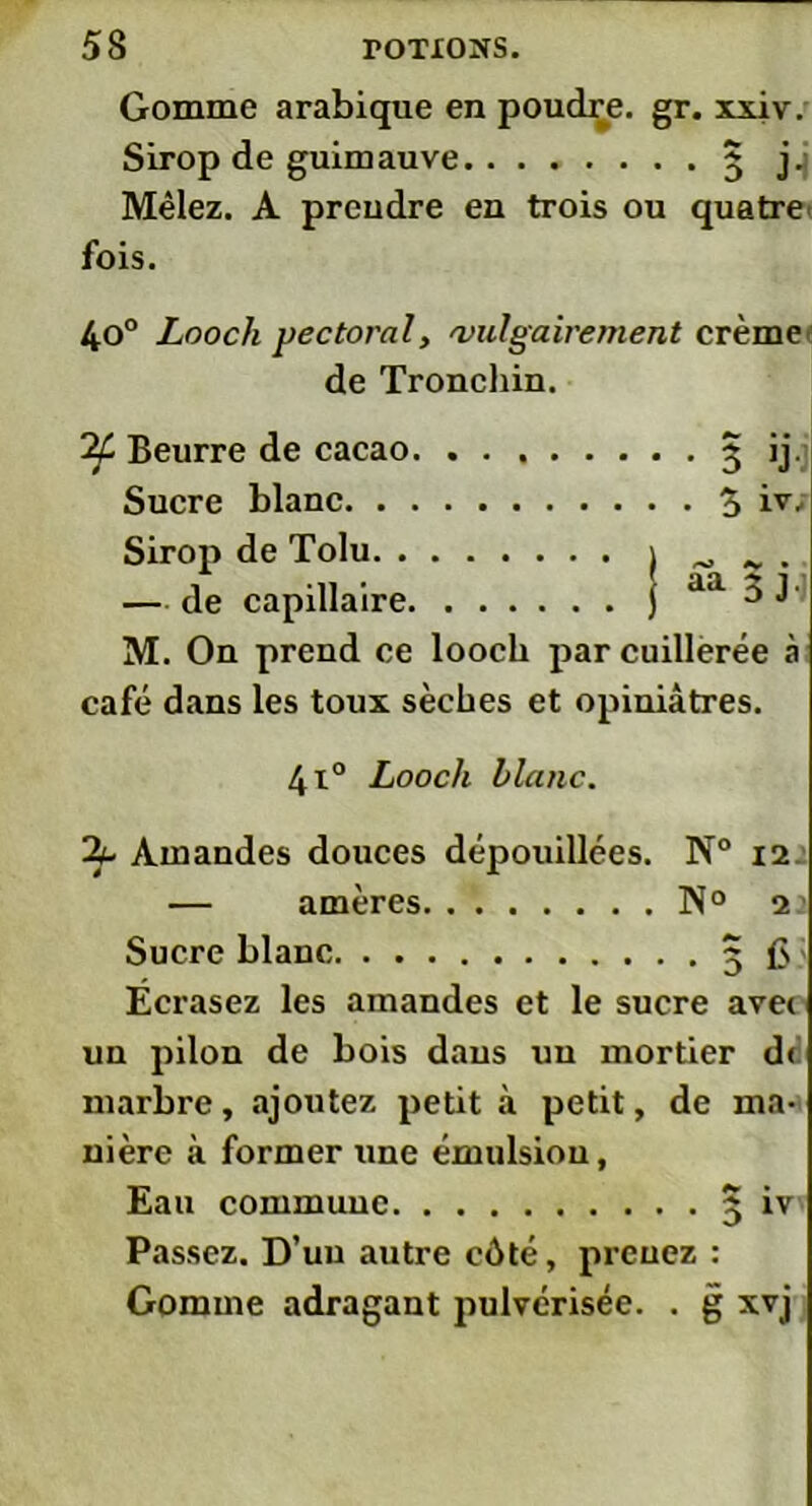 Gomme arabique en poudre, gr. xxiv. Sirop de guimauve 3 j.i Mêlez. A prendre en trois ou quatre fois. 4o° Looch pectoral, 'vulgairement crème de Tronchin. Beurre de cacao 3 ij. Sucre blanc 3 iv. Sirop de Tolu — de capillaire j aa a J M. On prend ce looch par cuillerée à café dans les toux sèches et opiniâtres. 4t° Looch blanc. Amandes douces dépouillées. N° 12 — amères N° 22 Sucre blanc 3 £s Ecrasez les amandes et le sucre avet un pilon de bois dans un mortier dr marbre, ajoutez petit à petit, de ma- nière à former Tine émulsion, Eau commune 3 iv Passez. D’uu autre côté, prenez : Gomme adragant pulvérisée. . g xvj