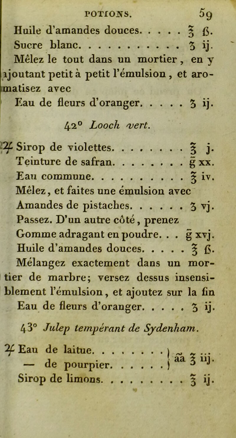 Huile d'amandes douces 5 f$. Sucre blanc 3 ij- Mêlez le tout dans un mortier, en y ajoutant petit à petit l’émulsion , et aro- matisez avec Eau de fleurs d’oranger 3 ij- 420 Looch vert. -if Sirop de violettes 3- j. Teinture de safran g xx. Eau commune § iv. Mêlez, et faites une émulsion avec Amandes de pistaches 3 vj. Passez. D’un autre côté, prenez Gomme adragant en poudre. . . gxvj. Huile d’amandes douces 3- £$. Mélangez exactement dans un mor- tier de marbre; versez dessus insensi- blement l’émulsion, et ajoutez sur la fin Eau de fleurs d’oranger 3 ij- 43° Julep tempérant de Sydenham. if Eau de laitue ) ^ _ ... 1 • aa x ni. — de pourpier ) 3 J Sirop de limons 3 ij.