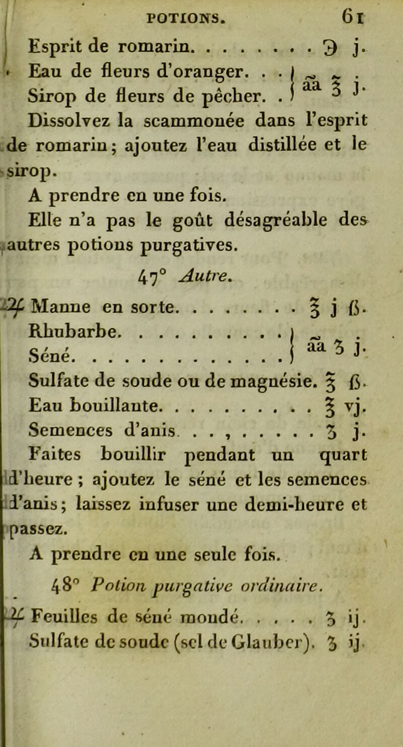 , Esprit de romarin 3 j. • Eau de fleurs d’oranger. . . J ^ „ . Sirop de fleurs de pêcher. . ) aa ^ Dissolvez la scammonée dans l’esprit de romarin; ajoutez l’eau distillée et le sirop. A prendre en une fois. Elle n’a pas le goût désagréable des autres potions purgatives. 47° Autre. -Af Manne en sorte 3 j fi. Rhubarbe Séné. . . Sulfate de soude ou de magnésie. 3 fi. Eau bouillante ^ vj. Semences d’anis . . , 3 j. Faites bouillir pendant un quart id’heure ; ajoutez le séné et les semences i’anis; laissez infuser une demi-heure et passez. A prendre en une seule fois. 48° Potion purgative ordinaire. dt Feuilles de séné mondé 3 ij, Sulfate de soude (sel de dauber). 3 ij aa 3 j.