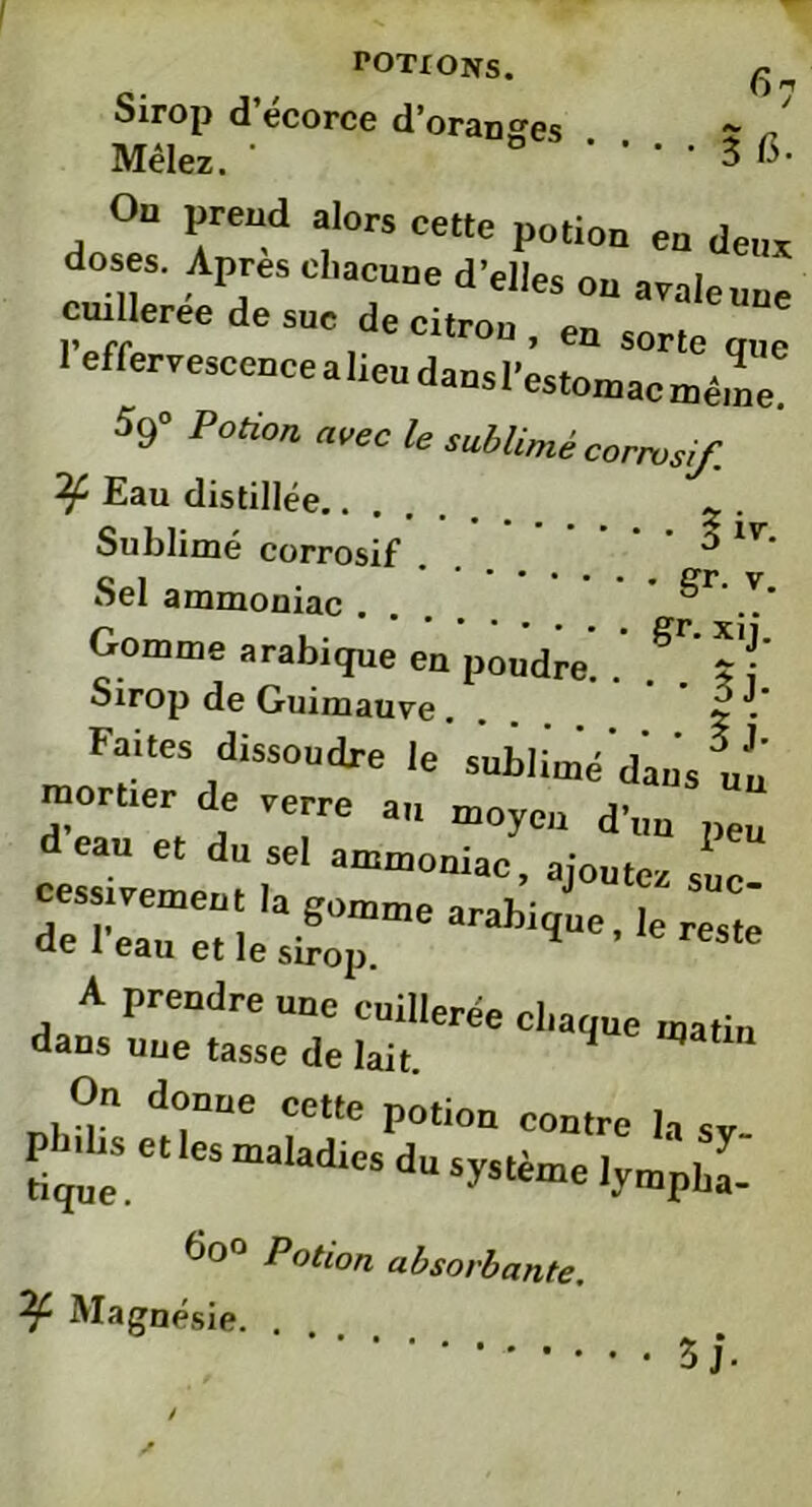 fi7 Sirop d’écorce d’oranges . . ç n Mêlez. * • 3 15- 0“ alors cette potion en deux l’effervescence a lieu dans l’éstomat^même^ 59° Potion avec le sublimé corrosif. Eau distillée Sublimé corrosif . . * 1V^ Sel ammoniac .... ^ .T* Gomme arabique en poudre. . f*' ï f Sirop de Guimauve, 2 . Faites dissoudre le sublimé'dans un monter de rerre an moyeu d’un peu deau et du sel ammoniac, ajouter sue “sxmearaI,i,ue'kres': On donne cette potion contre la sv Pbdn, e, les maladies du système lymphe-' 6o° Potion absorbante. Magnésie. .