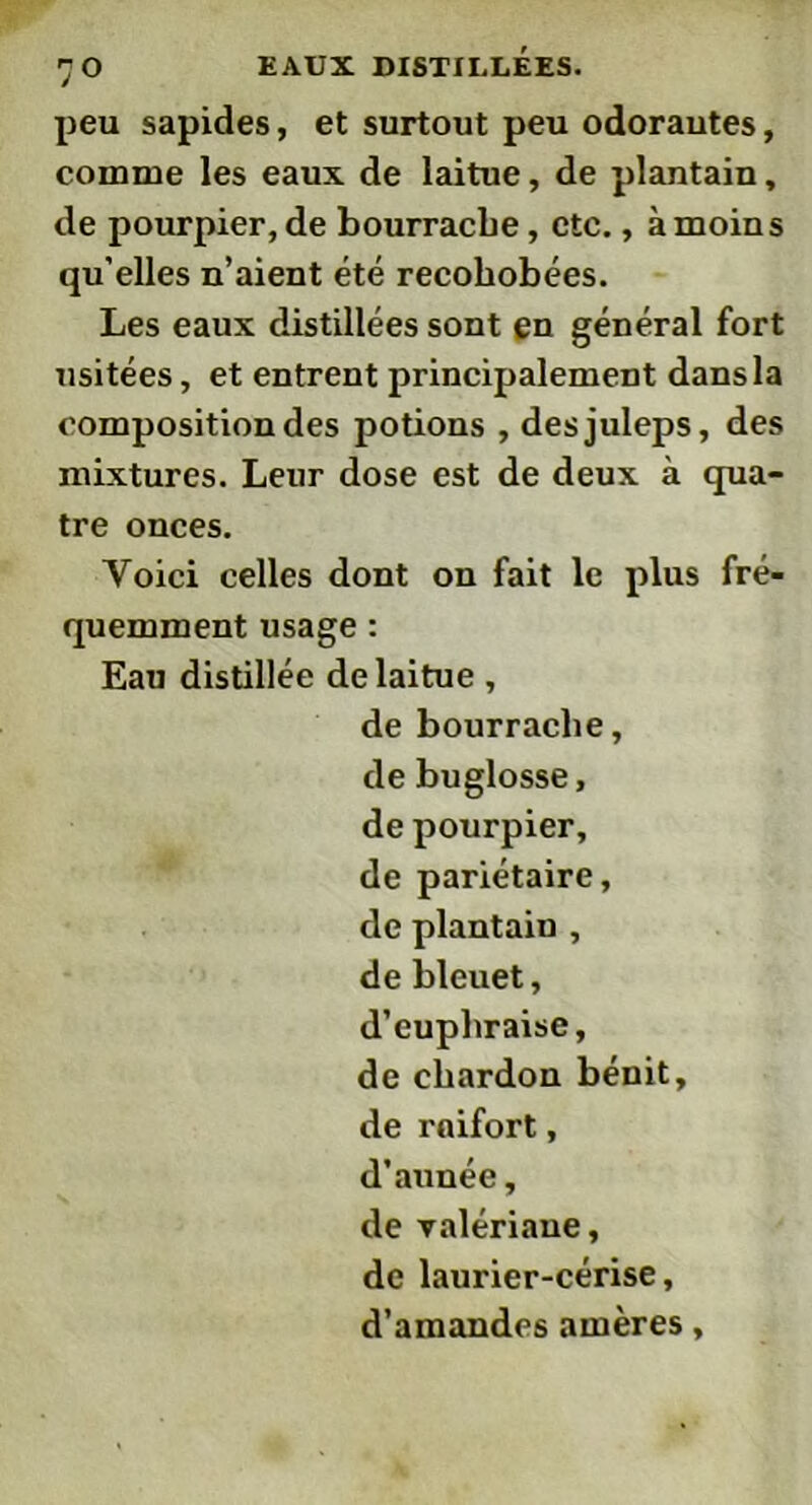 peu sapides, et surtout peu odorautes, comme les eaux de laitue, de plantain, de pourpier, de bourrache, etc., à moins qu’elles n’aient été recohobées. Les eaux distillées sont en général fort usitées, et entrent principalement dans la composition des potions , desjuleps, des mixtures. Leur dose est de deux à qua- tre onces. Voici celles dont on fait le plus fré- quemment usage : Eau distillée de laitue , de bourrache, de buglosse, de pourpier, de pariétaire, de plantain , de bleuet, d’cuphraise, de chardon bénit, de raifort, d’aunée, de valériane, de laurier-cérise, d’amandes amères,