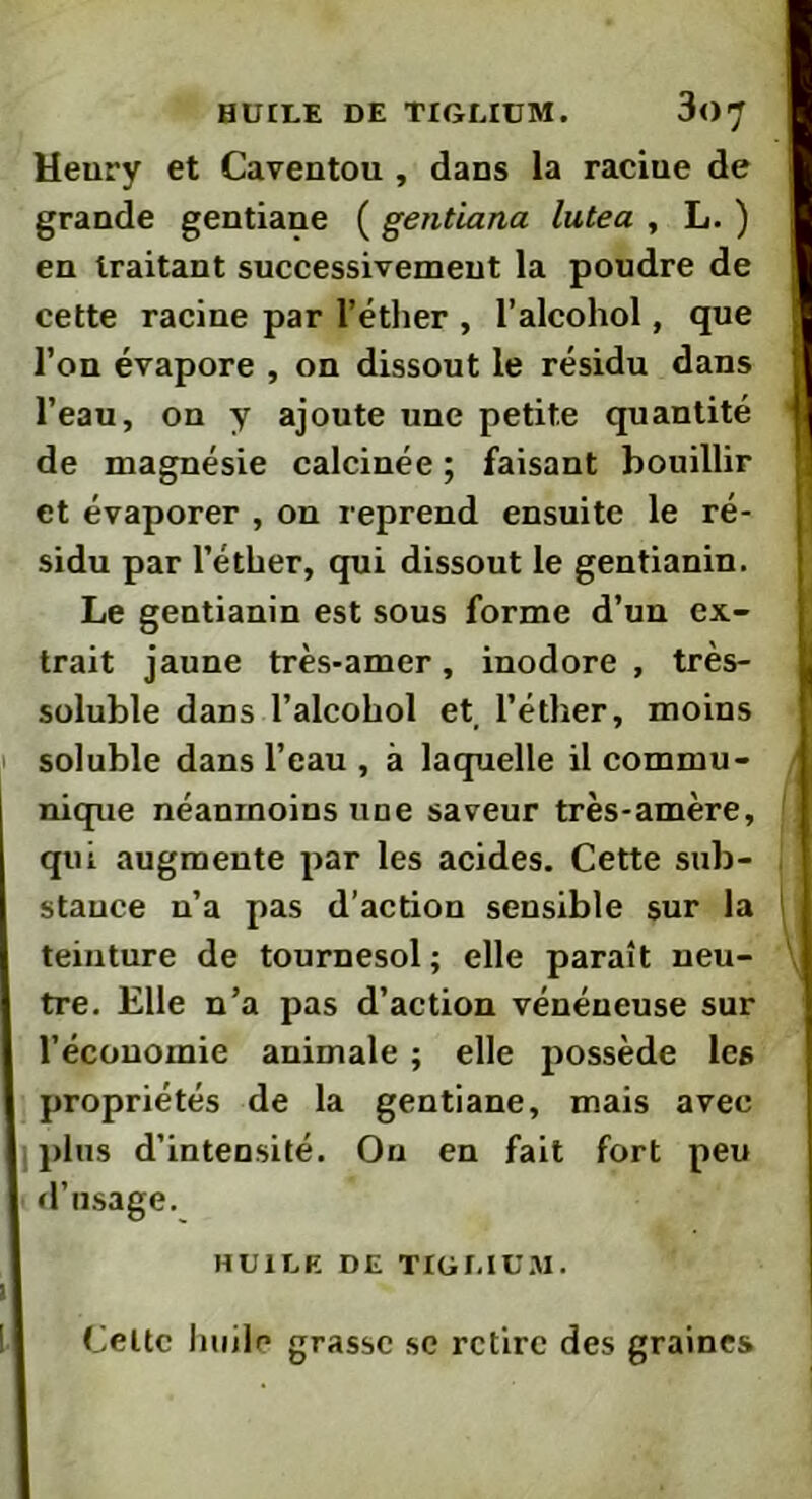 HUILE DE TIGLIUM. 3<>7 Henry et Caventou , dans la raciue de grande gentiane ( gentiana lutea , L. ) en traitant successivement la poudre de cette racine par l’éther , l’alcohol, que l’on évapore , on dissout le résidu dans l’eau, on y ajoute une petite quantité de magnésie calcinée ; faisant bouillir et évaporer , on reprend ensuite le ré- sidu par l’éther, qui dissout le gentianin. Le gentianin est sous forme d’un ex- trait jaune très-amer, inodore, très- soluble dans l’alcohol et, l’éther, moins soluble dans l’eau , à laquelle il commu- nique néanmoins une saveur très-amère, qui augmente par les acides. Cette sub- stance n’a pas d’action sensible sur la teinture de tournesol ; elle paraît neu- tre. Elle n’a pas d’action vénéneuse sur l’économie animale ; elle possède les propriétés de la gentiane, mais avec plus d’intensité. On en fait fort peu d’usage. HUILE DE TIGLIUM. Celte huile grasse se retire des graines