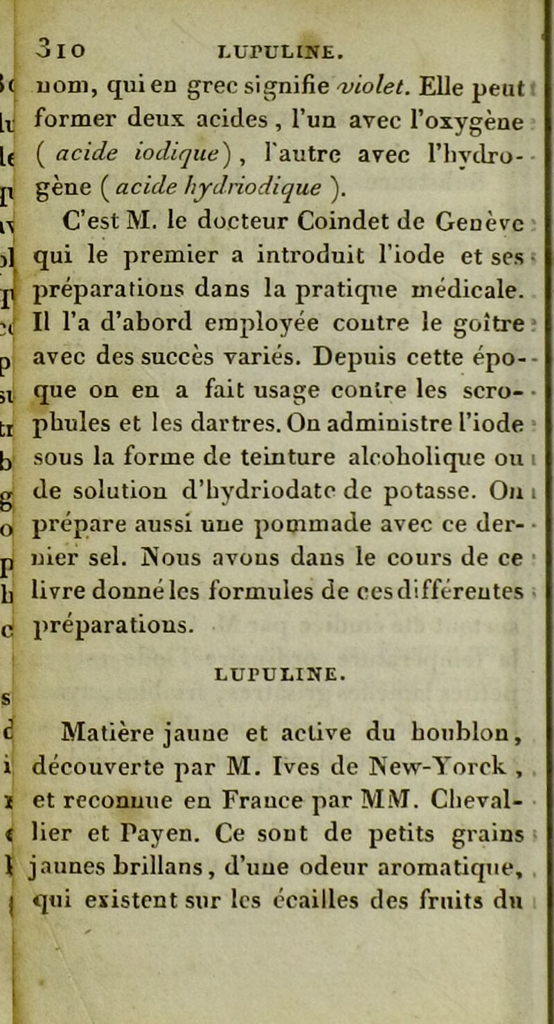 3 io LUPULINE. [( uom, qui eu grec signifie violet. Elle peut [v former deux acides , l’un avec l’oxygène lé ( acide iodique) , l'autre avec l’hvdro- p gène ( acide hydriodique ). n C’est M. le docteur Coindet de Genève j] qui le premier a introduit l’iode et ses préparations dans la pratique médicale. II l’a d’abord employée contre le goitre p avec des succès variés. Depuis cette épo-- sl que on en a fait usage contre les scro- tr pbules et les dartres. On administre l’iode b sous la forme de teinture alcoholique ou i g de solution d’bydriodatc de potasse. On i 0 prépare aussi uue pommade avec ce der- p nier sel. Nous a vous dans le cours de ce b livre donné les formules de ces différentes c préparations. LUPULINE. S é Matière jaune et active du houblon, 1 découverte par M. Ives de New-Yorck , ï et reconnue en France par MM. Clieval- t lier et Payen. Ce sont de petits grains 1 jaunes brillans, d’une odeur aromatique, j qui existent sur les écailles des fruits du