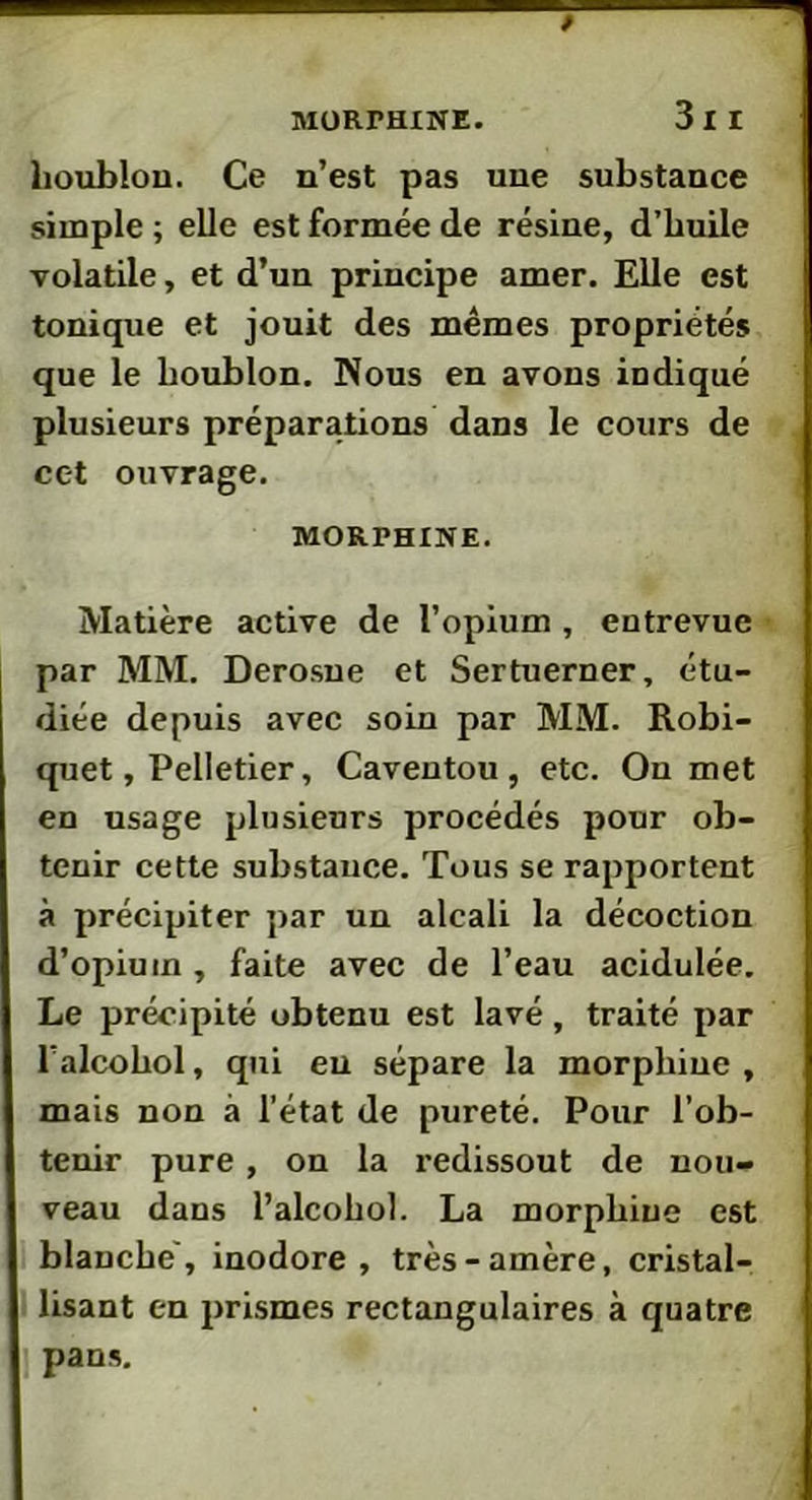 ; 3l I houblon. Ce n’est pas une substance simple ; elle est formée de résine, d’huile volatile, et d’un principe amer. Elle est tonique et jouit des mêmes propriétés que le houblon. Nous en avons indiqué plusieurs préparations dans le cours de cet ouvrage. MORPHINE. Matière active de l’opium , entrevue par MM. Derosue et Sertuerner, étu- diée depuis avec soin par MM. Robi- quet, Pelletier, Caventou , etc. On met en usage plusieurs procédés pour ob- tenir cette substance. Tous se rapportent à précipiter par un alcali la décoction d’opium , faite avec de l’eau acidulée. Le précipité obtenu est lavé, traité par l’alcohol, qui eu sépare la morphine , mais non à l’état de pureté. Pour l’ob- tenir pure , on la redissout de nou- veau dans l’alcohol. La morphine est blanche', inodore, très-amère, cristal- lisant en prismes rectangulaires à quatre pans.