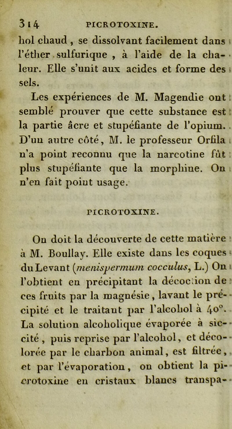 hol chaud , se dissolvant facilement dans l’éther sulfurique , à l’aide de la cha- leur. Elle s’unit aux acides et forme des sels. Les expériences de M. Magendie ont semblé prouver que cette substance est la partie âcre et stupéfiante de l’opium. D’un autre côté, M. le professeur Orfila n’a point reconnu que la narcotine fût plus stupéfiante que la morphine. On n’cn fait point usage. riCROTOXINE. Ou doit la découverte de cette matière à M. Boullay. Elle existe dans les coques du Levant (nienisyermum cocculus, L.) On l’obtient eu précipitant la déeoc;ion de ces fruits par la magnésie, lavant le pré- cipité et le traitant par l’alcoliol «à 4o°- La solution alcoholique évaporée à sic- cité , puis reprise par l’alcohol, et déco- lorée par le charbon animal, est filtrée, et par l’évaporation, ou obtient la pi- crotoxine eu cristaux blancs transpa-