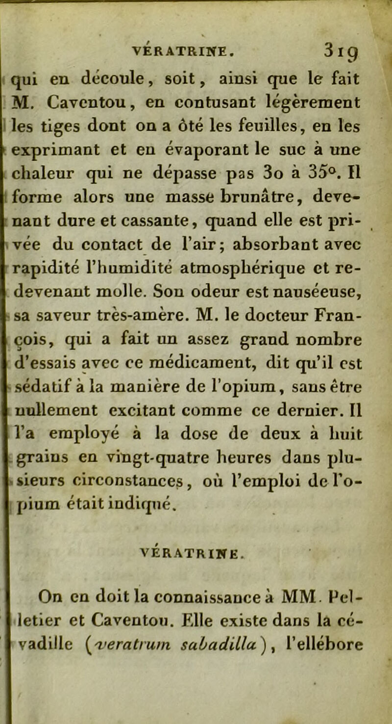 VERATRINE. 3Ip qui en découle, soit, ainsi que le fait M. Cavcntou, en contusant légèrement les tiges dont on a ôté les feuilles, en les exprimant et en évaporant le suc à une chaleur qui ne dépasse pas 3o à 35°. Il forme alors une masse brunâtre, deve- nant dure et cassante, quand elle est pri- vée du contact de l’air; absorbant avec rapidité l’humidité atmosphérique et re- devenant molle. Son odeur est nauséeuse, sa saveur très-amère. M. le docteur Fran- çois, qui a fait un assez grand nombre d’essais avec ce médicament, dit qu’il est sédatif à la manière de l’opium, sans être nullement excitant comme ce dernier. Il l’a employé à la dose de deux à huit grains en vingt-quatre heures dans plu- sieurs circonstances, où l’emploi de l’o- pium était indiqué. vératrine. On en doit la connaissance à MM. Pel- letier et Caventou. Elle existe dans la cé- vadille (<veratrum sabadillu'), l’ellébore