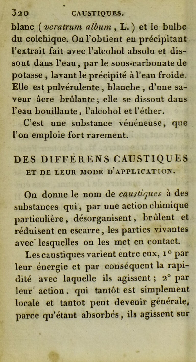 blanc ('veratrurn album , L. ) et le bulbe du colchique. On l’obtient eu précipitant l’extrait fait avec l’alcohol absolu et dis- sout dans l’eau, par le sous-carbonate de potasse , lavant le précipité à l’eau froide. Elle est pulvérulente, blanche , d’une sa- veur âcre brûlante; elle se dissout dans l’eau bouillante, l’alcohol et l’éther. C’est une substance vénéneuse, que l’on emploie fort rarement. DES DIFFERENS CAUSTIQUES ET DE LEUR MODE D’APPLICATION. On donne le nom de caustiques à des substances qui, par une action chimique particulière, désorganisent, brûlent et réduisent eu escarre, les parties vivantes avec lesquelles on les met en contact. Les caustiques varient entre eux, i° par leur énergie et par conséquent la rapi- dité avec laquelle ils agissent ; 2° par leur action. qui tantôt est simplement locale et tantôt peut devenir générale, parce qu’étant absorbés, ils agissent sur