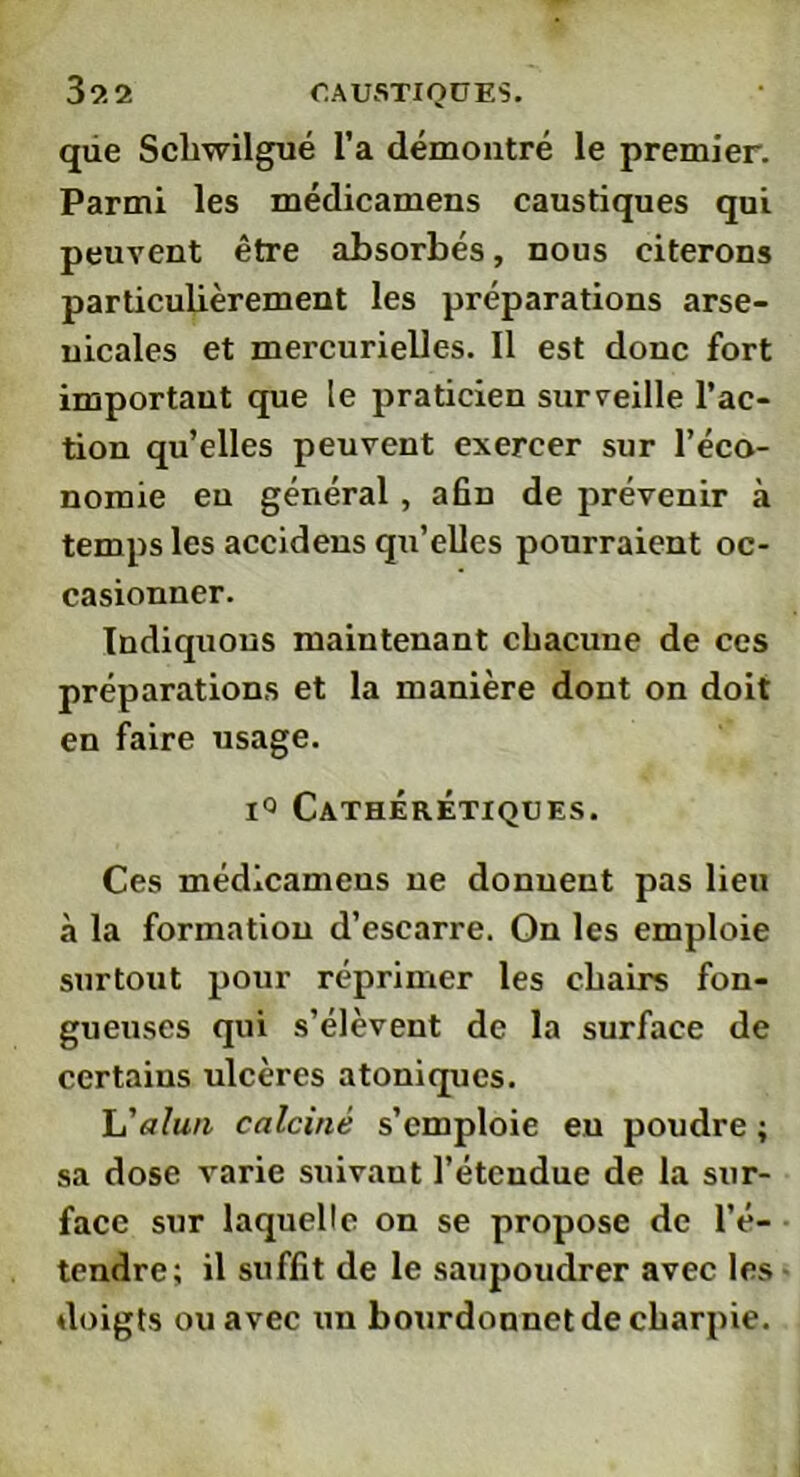 qiie Scliwilgué l’a démontré le premier. Parmi les médicamens caustiques qui peuvent être absorbés, nous citerons particulièrement les préparations arse- nicales et mercurielles. Il est donc fort important que le praticien surveille l’ac- tion qu’elles peuvent exercer sur l’éco- nomie en général, afin de prévenir à temps les accideus qu’elles pourraient oc- casionner. Indiquons maintenant cbacune de ces préparations et la manière dont on doit en faire usage. i° CathÉrÊtiques. Ces médicamens ne donnent pas lieu à la formation d’escarre. On les emploie surtout pour réprimer les cbairs fon- gueuses qui s’élèvent de la surface de certains ulcères atoniques. L'alun calciné s’emploie eu poudre ; sa dose varie suivant l’étendue de la sur- face sur laquelle on se propose de l’é- tendre; il suffit de le saupoudrer avec les doigts ou avec un bourdonnet de charpie.