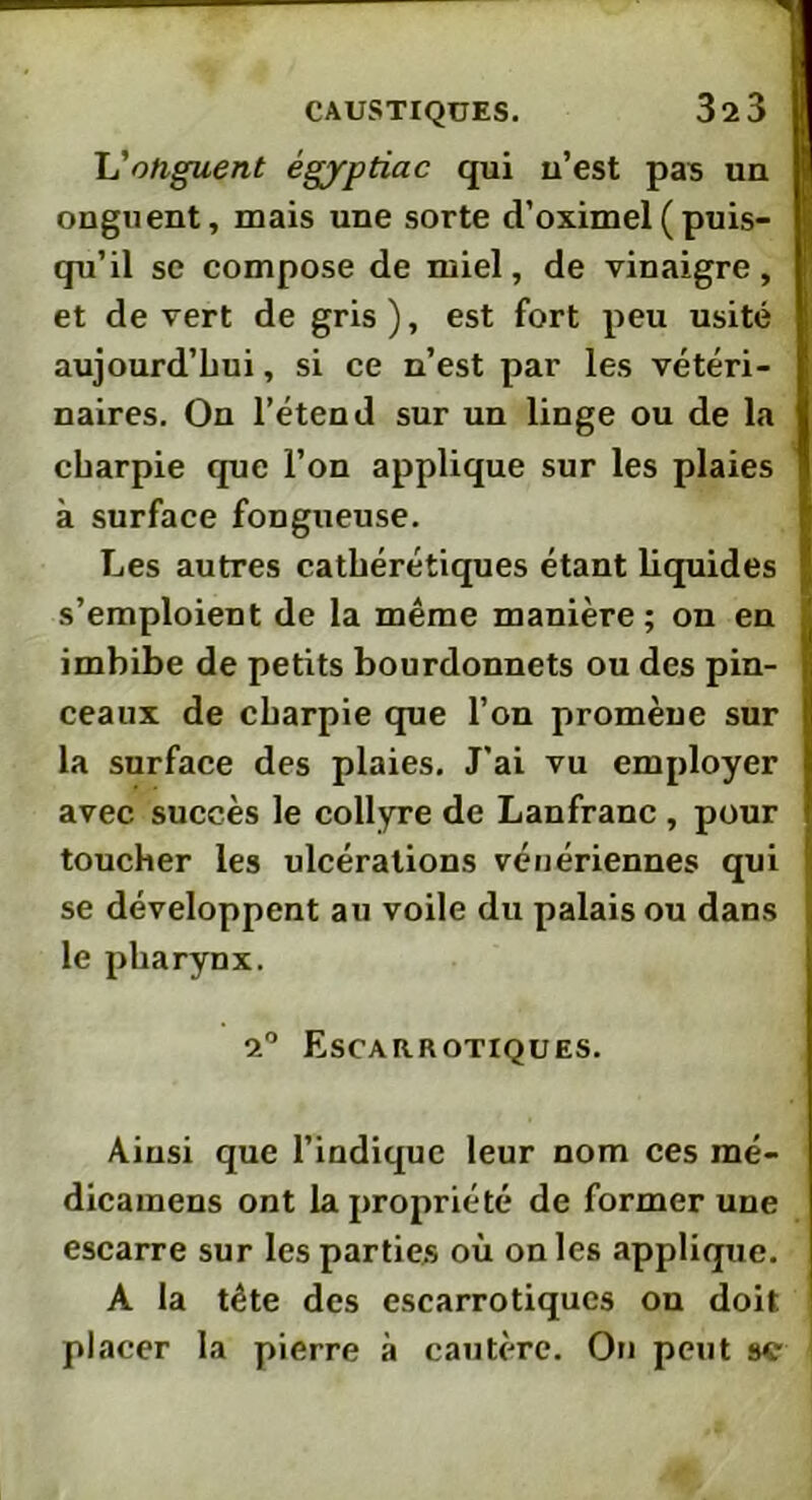 L'onguent égyptiac qui u’est pas un onguent, mais une sorte d’oximel(puis- qu’il se compose de miel, de vinaigre, et de vert de gris), est fort peu usité aujourd’hui, si ce n’est par les vétéri- naires. On l’étend sur un linge ou de la charpie que l’on applique sur les plaies à surface fongueuse. Les autres cathérétiques étant liquides s’emploient de la même manière ; on en imbibe de petits bourdonnets ou des pin- ceaux de charpie que l’on promène sur la surface des plaies. J'ai vu employer avec succès le collyre de Lanfranc , pour toucher les ulcérations vénériennes qui se développent au voile du palais ou dans le pharynx. 2° Escarrotiques. Ainsi que l’indique leur nom ces mé- dicamens ont la propriété de former une escarre sur les parties où on les applique. A la tête des escarrotiques on doit placer la pierre à cautère. On peut se