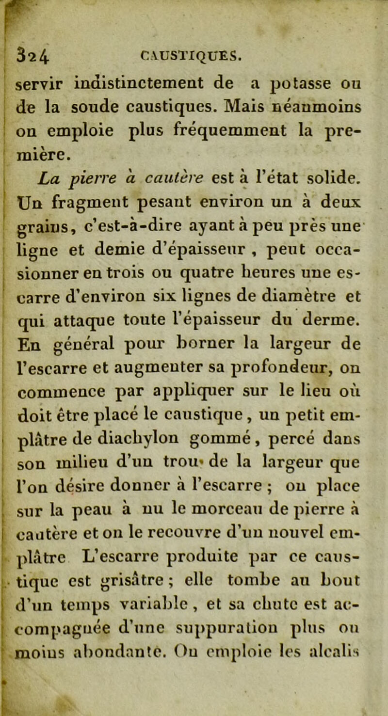 servir indistinctement de a potasse ou de la soude caustiques. Mais néanmoins on emploie plus fréquemment la pre- mière. La pierre a cautère est à l’état solide. Un fragment pesant environ un à deux grains, c’est-à-dire ayant à peu près une ligne et demie d’épaisseur , peut occa- sionner en trois ou quatre heures une es- carre d’environ six lignes de diamètre et qui attaque toute l’épaisseur du derme. En général pour borner la largeur de l’escarre et augmenter sa profondeur, on commence par appliquer sur le lieu où doit être placé le caustique, un petit em- plâtre de diacbylon gommé, percé dans son milieu d’un trou- de la largeur que l’on désire donner à l’escarre ; on place ! sur la peau à nu le morceau de pierre à I cautère et on le recouvre d’un nouvel em- plâtre L’escarre produite par ce caus- tique est grisâtre ; elle tombe au bout I d’un temps variable, et sa chute est ac- compagnée d’une suppuratiou plus ou moins abondante. Ou emploie les alcalis