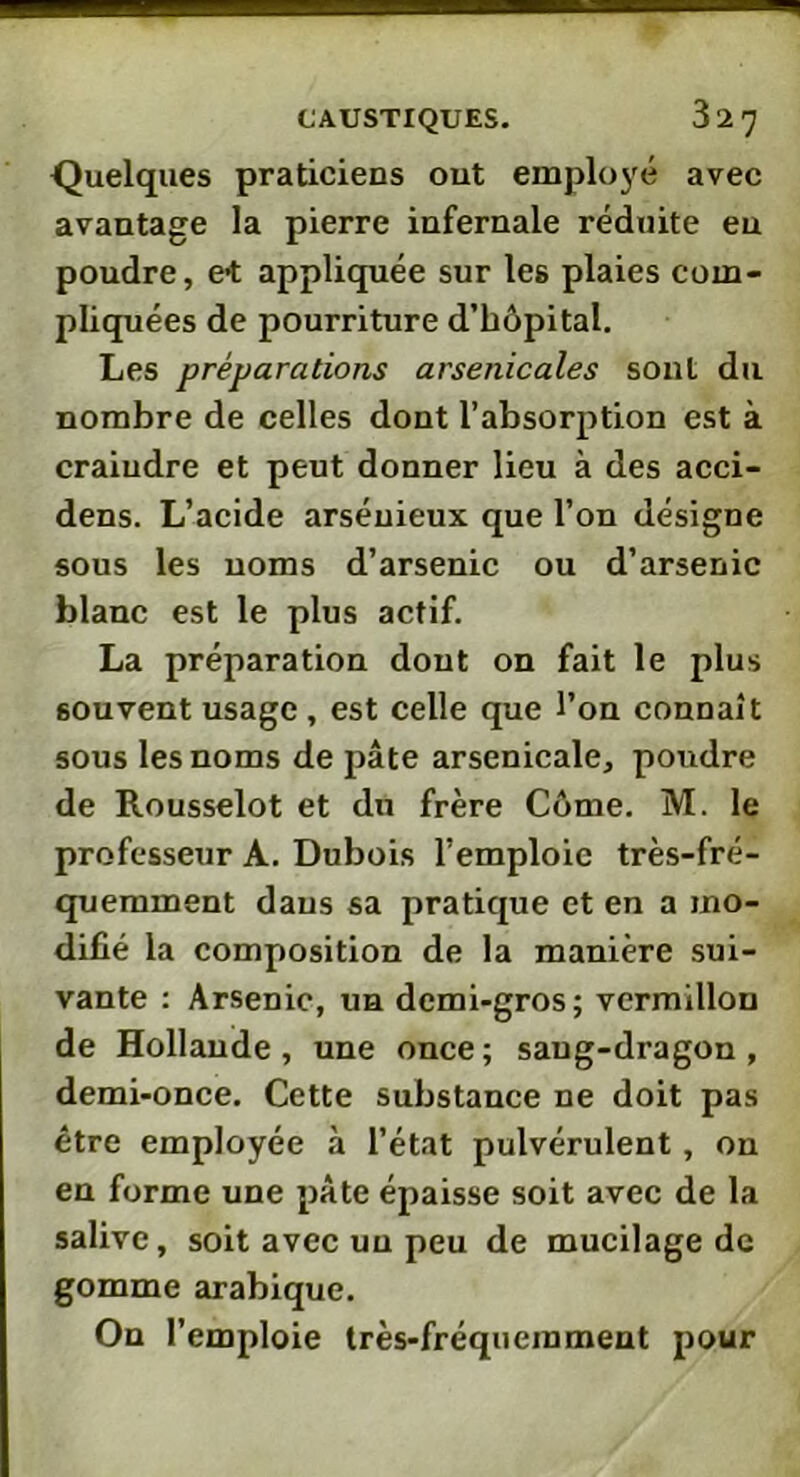 Quelques praticiens out employé avec avantage la pierre infernale réduite eu poudre, et appliquée sur les plaies com- pliquées de pourriture d’hôpital. Les préparations arsenicales sont du nombre de celles dont l’absorption est à craindre et peut donner lieu à des acci- dens. L’acide arsénieux que l’on désigne sous les noms d’arsenic ou d’arsenic blanc est le plus actif. La préparation dont on fait le plus souvent usage, est celle que l’on connaît sous les noms de pâte arsenicale, poudre de Rousselot et du frère Côme. M. le professeur A. Dubois l’emploie très-fré- quemment daus sa pratique et en a mo- difié la composition de la manière sui- vante : Arsenic, ua demi-gros; vermillon de Hollande, une once; sang-dragon, demi-once. Cette substance ne doit pas être employée à l’état pulvérulent, on eu forme une pâte épaisse soit avec de la salive, soit avec un peu de mucilage de gomme arabique. On l’emploie très-fréquemment pour